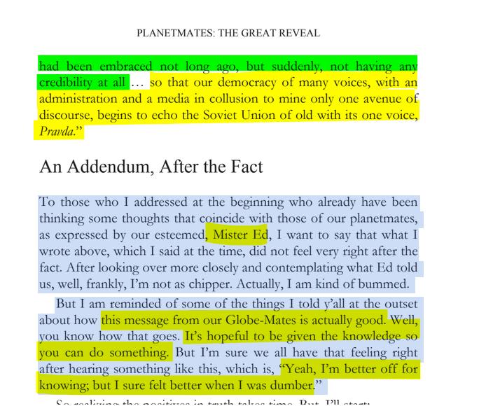 sillymickel's tweet photo. *PLANETMATES: The Great Reveal* (2014) by Michael Adzema.
KEYNOTE 3, p. 32
🧵Click this panel for Thread, complete book
or, read/dwl entire book on blog: https://t.co/9n7xMzYx1X
11/ 🧵👇 💡📚💙 #PL🐒 #Planetmates 🐒 #PLKeynote3 📖 #TruthWarriors ❕ #psychology ☮️#anthropology🐵 #devolution🐵 #evolution #revelation #apocalypse #Patriarchy 🧟♂️ #Civilization 🧟♂️ #birth 🐉 #Consciousness 💡 #Culture 🧟♂️ #perinatal 🐉 #RainbowWarriors 🦋
PLANETMATES: THE GREAT REVEAL
Page 32
…had been embraced not long ago, but suddenly, not having any credibility at all ... so that our democracy of many voices, with an administration and a media in collusion to mine only one avenue of discourse, begins to echo the Soviet Union of old with its one voice, Pravda.”
An Addendum, After the Fact
To those who I addressed at the beginning who already have been thinking some thoughts that coincide with those of our planetmates, as expressed by our esteemed, Mister Ed, I want to say that what I wrote above, which I said at the time, did not feel very right after the fact. After looking over more closely and contemplating what Ed told us, well, frankly, I’m not as chipper. Actually, I am kind of bummed.
But I am reminded of some of the things I told y’all at the outset about how this message from our Globe-Mates is actually good. Well, you know how that goes. It’s hopeful to be given the knowledge so you can do something. But I’m sure we all have that feeling right after hearing something like this, which is, “Yeah, I’m better off for knowing; but I sure felt better when I was dumber.”