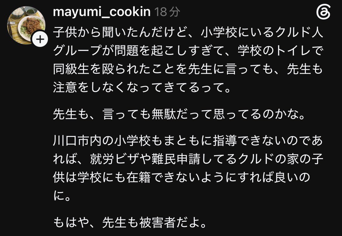 Izumi_Sunagawa's tweet photo. 川口市内の小学校で、クルド人グループによる問題が酷すぎて、トイレで同級生が殴られても先生が注意しなくなってきているという話が子供から上がっている。

「言っても無駄」と先生側も諦め始めているなら、もう指導できる状態じゃない。

就労ビザや難民申請中の家庭の子を学校に在籍させて、現場が対応しきれないなら、受け入れ自体を見直すべきだ。

先生も日本人の子供も被害者。
多文化共生の名の下で、誰がこの状況を放置しているのか。

何故、日本で日本人が我慢して嫌な目に遭わなければならないのか？