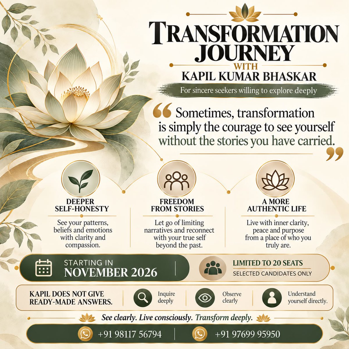 KapilTransforms's tweet photo. What if true transformation begins when you stop believing every story you tell yourself?

The Transformation Journey with Kapil Kumar Bhaskar invites sincere seekers to look beyond their past experiences, question their limiting beliefs, and discover a deeper understanding of themselves.

Through inquiry, observation, and self-understanding, this journey opens the possibility of living with greater clarity, inner freedom, and authenticity.

Starting November 2026 | Limited to 20 selected candidates

📞 To know more or express your interest, please contact us at the numbers provided in the poster.