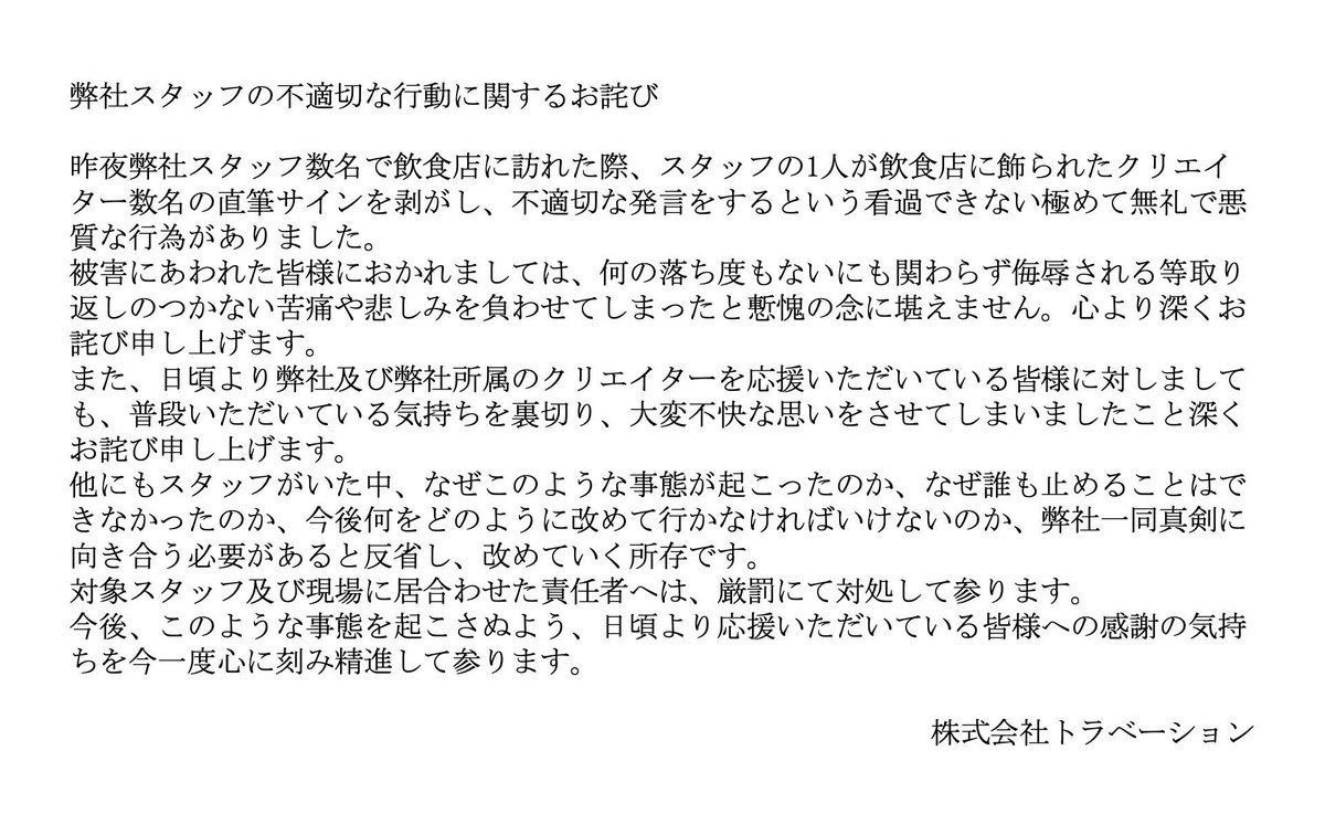 eisuke_himuro's tweet photo. 【胸糞】西園寺・ZAKIの事務所スタッフが、たこ焼き酒場大屋に頼まれて書かれた他のYouTuberのサインを「ゴミ」「大ゴミ」と呼び、笑いながら剥がし捨てる。

チャンネル登録者6.4万人で10万再生も多数出している氷室英介が、当該事案について、トラベーションを【厳しく批判したい】

西園寺とZAKIのサインだけは残した。

後は「ゴミ」「大ゴミ」と、笑いながら捨てた

これが「ネタ」で済む話なのか？

店側は「どういう経緯であれ当店の責任」と謝罪した。

トラベーションもスタッフの件として認め、謝罪文を出している。

問題は「剥がしたこと」そのものより【残すものと捨てるものを自分たちの主観や損得勘定で選別した行為にある】

同業者のサインを【ゴミ】と公然と呼び、自分たちのものだけを【聖域】として残す。

これは、単なる軽口ではなく【明確な優越や序列の可視化だ】

サインを書いたYouTuberは【店の依頼に応じて、貴重な時間を割いている】

それを事務所のスタッフが「分からん知らん」と切り捨てる権利は一体、何処にあるのか？

「うちのYouTuberが有名だから」で、他のYouTuberが書いたサインをゴミ扱いにできるなら【次は何がゴミになるのか？】

この一件で一番醜いのは、剥がす行為そのものではなく、自分たちのものを特別扱いしながら【他者をゴミと定義した論理】だ。

YouTube動画を制作する労力は、事務所関係者が想像するよりも遥かに上を行く重労働。

そんな【基本的な事も全く知らずして】よくもまあ【YouTuber事務所の仕事が務められるものだ】

なんなら、氷室英介の1時間動画を【僅か10日で、たった1人で仕上げてみろ】

貴様らでは【先ず不可能な芸当だ】

ネタならネタで全く成立しない。
悪意なら悪意で余りにも浅すぎる。

どちらにしても、他者の署名を自分たちで選別して捨てる行為は【ただの軽率では済まない】

事務所における【根本的かつ構造的な傲慢体質の現れだ】
#西園寺
#ZAKI
#トラベーション
#たこ焼き酒場大屋