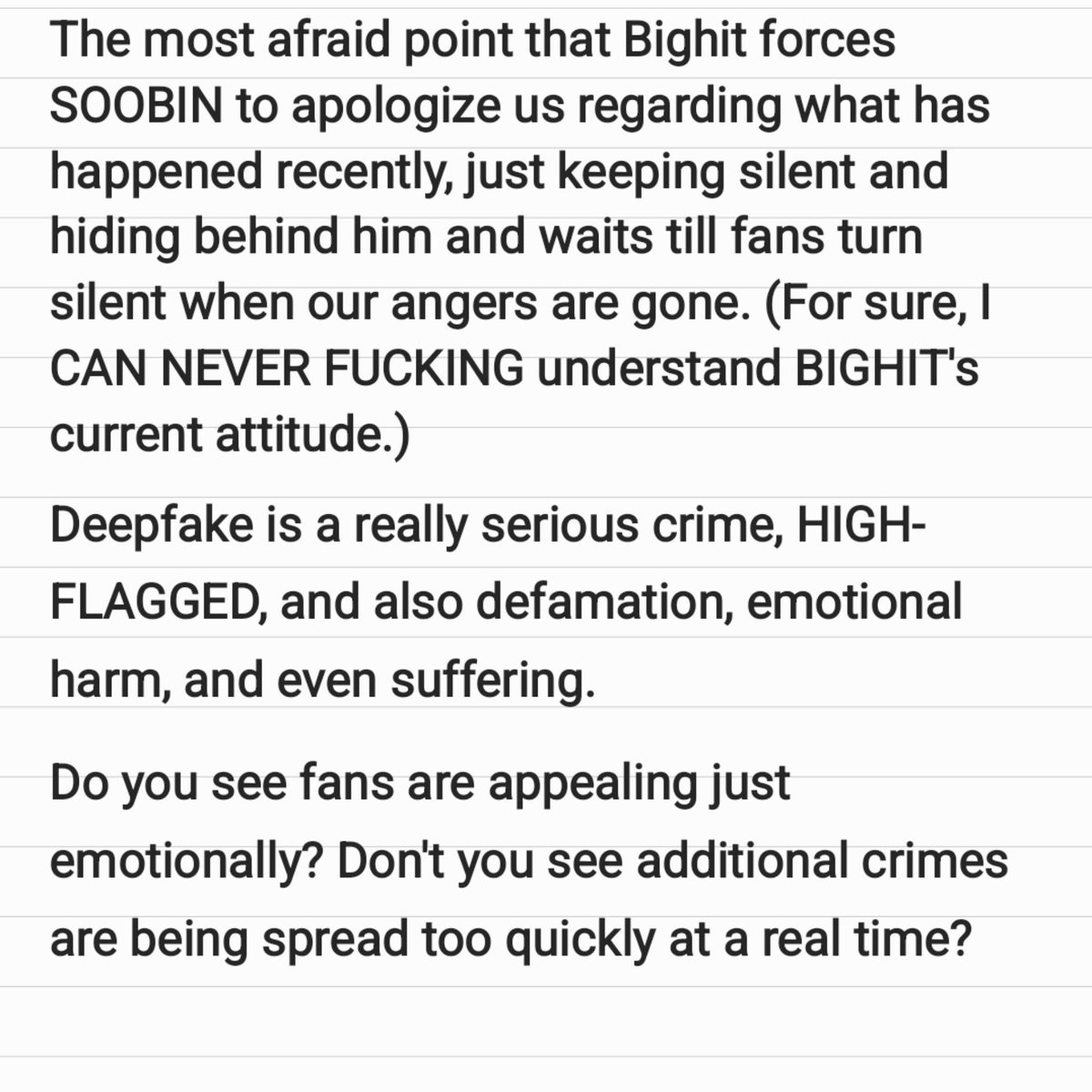 keepquestion's tweet photo. [KOR / ENG] Sorry for the poor English, but I hope it could help your understanding.

지금 제가 가장 두려운 것은 팬들의 화(anger)가 식을 때까지 기다렸다 괜히 해당 멤버에게 사과하게끔 하거나(상식적으로 이해못함) 영원히 빅히트가 침묵하는 것입니다.

딥페이크 범죄 뿐만 아니라 명예훼손, 정신적인 피해와 고통 등 당장 생각나는 것만해도 이렇습니다. 팬들이 단순히 감정적으로만 대응하는 것으로 보입니까? 2차, 3차뿐만 아니라 n차 피해가 실시간으로 확산되고 있는 게 안보입니까?

아티스트이기 이전에 사람입니다. 근거없는 말들로 왜 비난받고 조롱당해야하는지 이해할 수 없습니다. 멤버의 안위, 법적 보호를 해주겠다던 약속은 다 어디갔습니까? 단 한번이라도 제대로 지켜진 적은 있습니까? 

당신들이 원하는 게 우리들, 그리고 멤버(들)의 침묵이라면 소비하지 않겠습니다. 내가 사랑하고 아끼는 친구가 너무나도 말도 안되는 엄연한 범죄의 피해자인데 피해자를 지켜줘야 할 울타리인 회사가 이렇게 영원히 함구하고 있는 것에 나는 분노합니다.

#빅히트_불매 #하이브_불매 #아티스트_권익보호 #Boycott_Bighit #Boycott_Hybe #Protect_Artists 
@BIGHIT_MUSIC @TXT_bighit