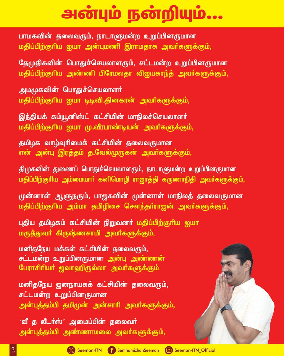 Seeman4TN's tweet photo. அரசியல் பழிவாங்கும் நோக்கத்தோடு பொய் வழக்குப் புனைந்து, தாராபுரம் தொகுதியின் வேட்பாளராகப் போட்டியிட்ட அன்புத்தங்கை கார்த்திகா உள்ளிட்ட 10க்கும் மேற்பட்ட நாம் தமிழர் உறவுகளைக் கைது செய்துள்ள தவெக அரசின் எதேச்சதிகாரப்போக்கைக் கண்டித்து ஆதரவுக்குரல் எழுப்பிய,

திமுகவின் தலைவரும், முன்னாள் முதலமைச்சருமான மதிப்பிற்குரிய ஐயா மு.க.ஸ்டாலின் அவர்களுக்கும், 

அதிமுகவின்  பொதுச்செயலாளரும், முன்னாள் முதலமைச்சருமான மதிப்பிற்குரிய ஐயா எடப்பாடி பழனிச்சாமி அவர்களுக்கும், 

தமிழ்த்தேசியப் பேரியக்கத்தின் தலைவர் பேராசான் ஐயா பெ.மணியரசன் அவர்களுக்கும்,

 திராவிடர் கழகத்தின் தலைவர் மதிப்பிற்குரிய ஐயா கி.வீரமணி அவர்களுக்கும்,

திமுகவின் இளைஞரணிச் செயலாளரும், மாண்புமிகு எதிர்க்கட்சித் தலைவருமான அன்புத்தம்பி உதயநிதி ஸ்டாலின் அவர்களுக்கும்,

பாஜகவின் மாநிலத்தலைவர் அன்பு மாமா நயினார் நாகேந்திரன் அவர்களுக்கும், 

பாமகவின் தலைவரும், நாடாளுமன்ற உறுப்பினருமான மதிப்பிற்குரிய ஐயா அன்புமணி இராமதாசு அவர்களுக்கும்,

தேமுதிகவின் பொதுச்செயலாளரும், சட்டமன்ற உறுப்பினருமான மதிப்பிற்குரிய அண்ணி பிரேமலதா விஜயகாந்த் அவர்களுக்கும்,
 
அமமுகவின் பொதுச்செயலாளர் மதிப்பிற்குரிய ஐயா டிடிவி.தினகரன் அவர்களுக்கும், 

இந்தியக் கம்யூனிஸ்ட் கட்சியின் மாநிலச்செயலாளர் மதிப்பிற்குரிய ஐயா மு.வீரபாண்டியன் அவர்களுக்கும், 

தமிழக வாழ்வுரிமைக் கட்சியின் தலைவருமான என் அன்பு இரத்தம் த.வேல்முருகன் அவர்களுக்கும்,  

திமுகவின் துணைப் பொதுச்செயலாளரும், நாடாளுமன்ற உறுப்பினருமான மதிப்பிற்குரிய அம்மையார் கனிமொழி ராஜாத்தி கருணாநிதி அவர்களுக்கும், 

முன்னாள் ஆளுநரும், பாஜகவின் முன்னாள் மாநிலத்தலைவருமான மதிப்பிற்குரிய அம்மா தமிழிசை சௌந்தர்ராஜன் அவர்களுக்கும்,

புதிய தமிழகம் கட்சியின் நிறுவனர் மதிப்பிற்குரிய ஐயா  மருத்துவர் கிருஷ்ணசாமி அவர்களுக்கும்,

மனிதநேய மக்கள் கட்சியின் தலைவரும், சட்டமன்ற உறுப்பினருமான அன்பு அண்ணன் பேராசிரியர் ஜவாஹிருல்லா அவர்களுக்கும் 

மனிதநேய ஜனநாயகக் கட்சியின் தலைவரும், சட்டமன்ற உறுப்பினருமான அன்புத்தம்பி தமிமுன் அன்சாரி அவர்களுக்கும், 

'வீ த லீடர்ஸ்' அமைப்பின் தலைவர்  அன்புத்தம்பி அண்ணாமலை அவர்களுக்கும், 

எஸ்.டி.பி.ஐ. கட்சியின் மாநிலப் பொறுப்புத் தலைவர் மதிப்பிற்குரிய ஐயா அச.உமர் பாரூக் அவர்களுக்கும், 

இந்திய தேசிய லீக் கட்சியின் தலைவர் அன்பிற்கினிய அண்ணன் தடா ரஹீம் அவர்களுக்கும்,

கொங்கு இளைஞர் பேரவையின் தலைவர் அன்புத்தம்பி தனியரசு அவர்களுக்கும்,

திமுகவின் நாடாளுமன்ற உறுப்பினர் பெருமதிப்பிற்குரிய அண்ணி தமிழச்சி தங்கபாண்டியன் அவர்களுக்கும், 

அதிமுகவின் மாநிலங்களவை உறுப்பினர் மதிப்பிற்குரிய சகோதரர் இன்பதுரை அவர்களுக்கும்,

காங்கிரசு கட்சியின் நாடாளுமன்ற உறுப்பினர் அன்புத்தங்கை ஜோதிமணி சென்னிமலை அவர்களுக்கும்,

சமூகச்செயற்பாட்டாளர் அன்புத்தம்பி எவிடென்ஸ் கதிர் அவர்களுக்கும், 

தமிழர் தேசம் கட்சியின் தலைவர் அன்புத்தம்பி கே.கே.செல்வக்குமார் அவர்களுக்கும்,

பாஜகவின் மாநிலப் பொருளாளர் அன்புச்சகோதரர் எஸ்.ஆர். சேகர் அவர்களுக்கும், 

முன்னாள் சட்டமன்ற உறுப்பினர் அன்புத்தம்பி பனையூர் பாபு அவர்களுக்கும்,

ஆதித்தமிழர் விடுதலை இயக்கத்தின் பொதுச்செயலாளர் அன்பு அண்ணன் அ.வினோத் அவர்களுக்கும், 

தென்னிந்திய பார்வர்டு பிளாக் கட்சியின்  நிறுவனத்தலைவர் அன்புத்தம்பி திருமாறன் ஜி அவர்களுக்கும்,

புரட்சித் தமிழகம் கட்சியின் நிறுவனர் அண்ணன் ஏர்போர்ட் மூர்த்தி அவர்களுக்கும்,

தமிழ்த்தேசியச் செயற்பாட்டளர் அண்ணன் அ.வியனரசு அவர்களுக்கும்,

கொங்கு மக்கள் முன்னணியின் தலைமை ஒருங்கிணைப்பாளர் சகோதரர் சி.ஆறுமுகம் அவர்களுக்கும்,

வீரகுல அமரன் இயக்கத்தின் தலைவர் சகோதரர் கி. இரா.முருகன் அவர்களுக்கும்,

உள்ளிட்ட அரசியல் கட்சிகள், சனநாயக இயக்கங்கள் மற்றும் அமைப்புகளின் தலைவர்கள், சமூகச் செயற்பாட்டாளர்கள் அனைவருக்கும் என்னுடைய அன்பும் நன்றியும்!

தவறான ஒரு செயல் நடக்கும் பொழுது அதை எல்லோரும் கட்சிகளை எல்லாம் கடந்து ஒன்றாக முன்னின்று கண்டித்து குரல் எழுப்புவது சனநாயகம் இன்னும் சாகவில்லை என்ற நம்பிக்கையைத் தருகிறது.

மக்களாட்சியின் மாண்புகளைத் காலில் போட்டு மிதித்து, அதிகார மமதையுடன் அடக்குமுறைகளை ஏவும் ஆளும் தவெக அரசின் அரசியல் பழிவாங்கலுக்கு எதிராக சனநாயக ஆற்றல்களின் உரத்த குரல் ஒன்றுபட்டு ஓங்கி ஒலிக்கட்டும்!

அடக்குமுறை வீழட்டும்! 
சனநாயகம் வெல்லட்டும்!

- செந்தமிழன் சீமான்
தலைமை ஒருங்கிணைப்பாளர்
நாம் தமிழர் கட்சி