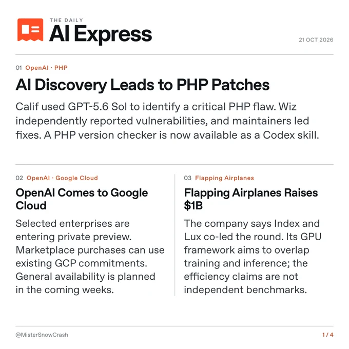 The Daily AI Express, October 21, 2026. 01. AI Discovery Leads to PHP Patches. Calif used GPT-5.6 Sol to identify a critical PHP flaw. Wiz independently reported vulnerabilities, and maintainers led fixes. A PHP version checker is now available as a Codex skill. 02. OpenAI Comes to Google Cloud. Selected enterprises are entering private preview. Marketplace purchases can use existing GCP commitments. General availability is planned in the coming weeks. 03. Flapping Airplanes Raises $1B. The company says Index and Lux co-led the round. Its GPU framework aims to overlap training and inference; the efficiency claims are not independent benchmarks.