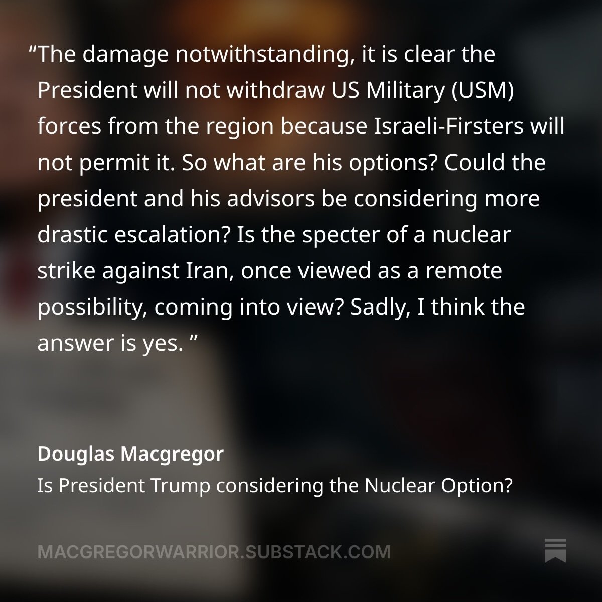 DougAMacgregor's tweet photo. The damage notwithstanding, it is clear the President will not withdraw US Military (USM) forces from the region because Israeli-Firsters will not permit it. 

FULL ARTICLE:  https://t.co/NNMpjUGDeM

So what are his options? Could the president and his advisors be considering more drastic escalation? 

Is the specter of a nuclear strike against Iran, once viewed as a remote possibility, coming into view? 

Sadly, I think the answer is yes.