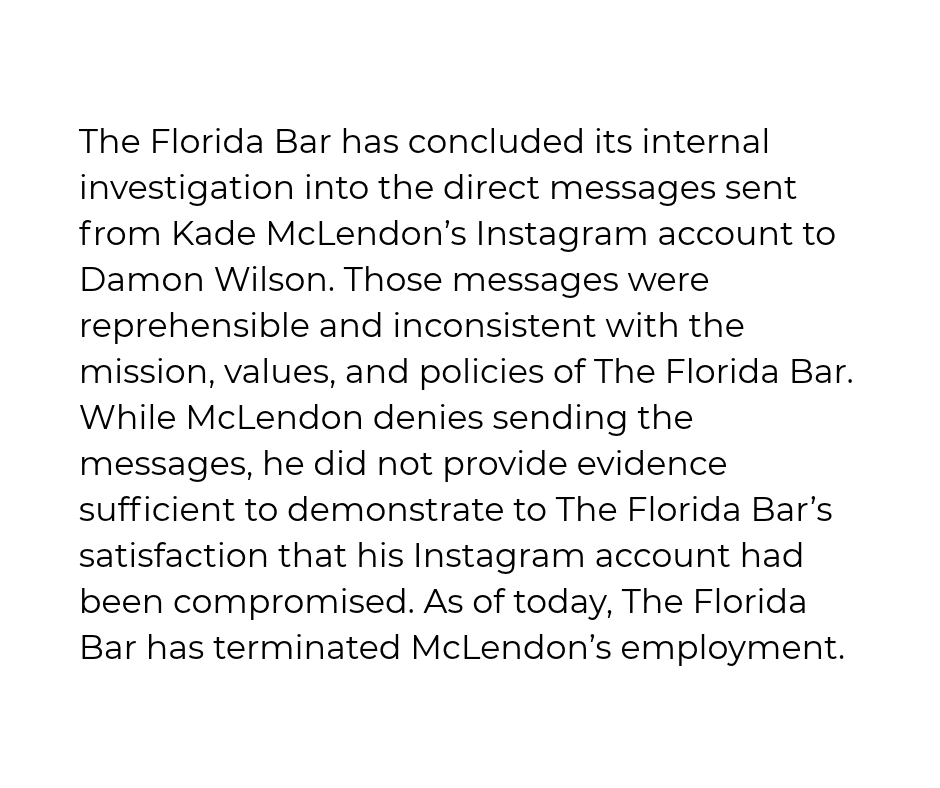TheFlaBar's tweet photo. The Florida Bar has concluded its internal investigation into the direct messages sent from Kade McLendon’s Instagram account to Damon Wilson. Those messages were reprehensible and inconsistent with the mission, values, and policies of The Florida Bar. While McLendon denies sending the messages, he did not provide evidence sufficient to demonstrate to The Florida Bar’s satisfaction that his Instagram account had been compromised. As of today, The Florida Bar has terminated McLendon’s employment.
