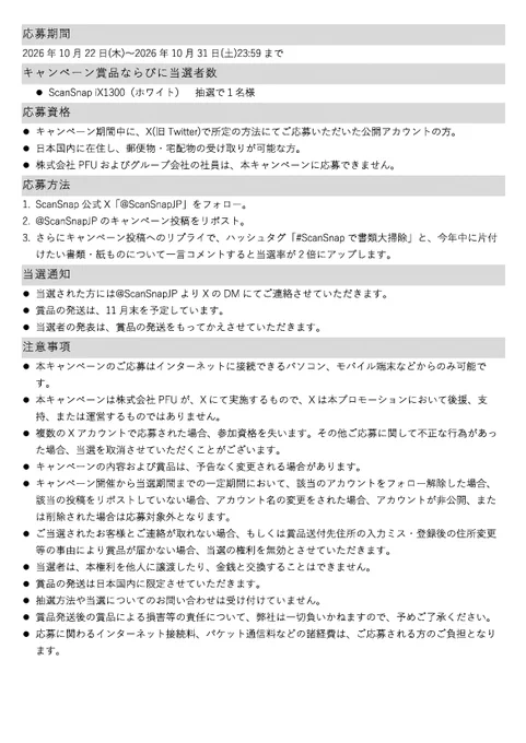 応募資格:
キャンペーン期間中に、X(旧Twitter)で所定の方法にてご応募いただいた公開アカウントの方。
日本国内に在住し、郵便物・宅配物の受け取りが可能な方。
株式会社PFUおよびグループ会社の社員は、本キャンペーンに応募できません。
応募方法:
1.ScanSnap公式X「@ScanSnapJP」をフォロー。
2.@ScanSnapJPのキャンペーン投稿をリポスト。
3.さらにキャンペーン投稿へのリプライで、ハッシュタグ「#ScanSnapで書類大掃除」と、今年中に片付けたい書類・紙ものについて一言コメントすると当選率が2倍にアップします。
当選された方には@ScanSnapJPよりXのDMにてご連絡させていただきます。
賞品の発送は、11月末を予定しています。
当選者の発表は、賞品の発送をもってかえさせていただきます。
注意事項:
・本キャンペーンのご応募はインターネットに接続できるパソコン、モバイル端末などからのみ可能です。
・本キャンペーンは株式会社PFUが、Xにて実施するもので、Xは本プロモーションにおいて後援、支持、または運営するものではありません。
・複数のXアカウントで応募された場合、参加資格を失います。その他ご応募に関して不正な行為があった場合、当選を取消させていただくことがございます。
・キャンペーンの内容および賞品は、予告なく変更される場合があります。
・キャンペーン開催から当選期間までの一定期間において、該当のアカウントをフォロー解除した場合、該当の投稿をリポストしていない場合、アカウント名の変更をされた場合、アカウントが非公開、または削除された場合は応募対象外となります。
・ご当選されたお客様とご連絡が取れない場合、もしくは賞品送付先住所の入力ミス・登録後の住所変更等の事由により賞品が届かない場合、当選の権利を無効とさせていただきます。
・当選者は、本権利を他人に譲渡したり、金銭と交換することはできません。
・賞品の発送は日本国内に限定させていただきます。
・抽選方法や当選についてのお問い合わせは受け付けていません。
・賞品発送後の賞品による損害等の責任について、弊社は一切負いかねますので、予めご了承ください。
・応募に関わるインターネット接続料、パケット通信料などの諸経費は、ご応募される方のご負担となります。