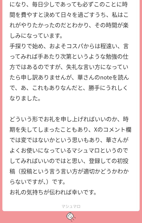 hana__heya's tweet photo. 「なんで勉強ってしないといけないの？」という高校生からのお悩み相談に回答したら

70歳のご婦人からお礼のマロが届いたんだけど、内容がほんっとに素敵だからみんな読んで！！😭😭😭

この方は、新しく学びたいことがあったんだけど

「あれが済んだら」「これが落ち着いたら」と思っているうちに歳を重ねてしまったとのこと。

だけど、「ある事がきっかけで、ついにその学びを始めることになり、毎日少しであっても必ずこのことに時間を費やすと決めて

日々を過ごすうち、私はこれがやりたかったのだとわかり、その時間が楽しみになっています」、だって！！！！

いくつになっても、学ぶことを忘れないってだけで本当に素敵なのに、

それが「私はこれがやりたかったんだ」という事に出会えたのって超素敵じゃない！？

もうこのマロ届いたとき「よ"か"っ"た"ね"え"え"え"え"え"」と布団の中で枕に顔をうずめちゃったよ。

顔を離したら涙がにじんだ跡があったので、さっき洗濯機に枕カバー入れて今洗ってるｗｗｗ

「今さら始めても遅い」と年齢を言い訳にするのではなく、「今、間に合ったんだ」の気持ちで何事にも挑戦していきたいね☺️

ちなみにこの方は、先日開催した『応募者全員にあたる高級note「大人のための歴史勉強法」のプレゼントキャンペーン』に応募して、

無事にプレゼントが届いたそうなんだけど、応募した理由がこれ。

「なんで、勉強ってしないといけないの？のnoteを一気に読み、圧倒され、こんなことができる方の勉強法を知りたいと思いました」

とのこと。……知的好奇心の塊のような方だね……👀

いくつになっても、「知りたい」「学びたい」というその意欲、私も持ち続けたいなぁ～と思ったよ☺️