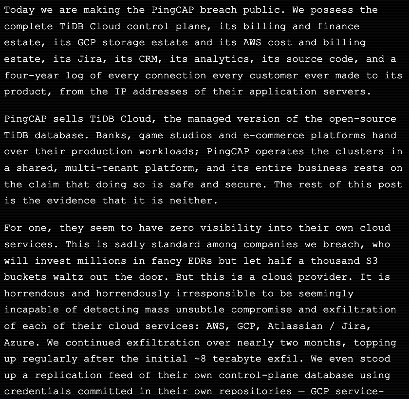 JustLingonberry's tweet photo. wow this is bad! 

ENTIRETY of PingCap database used by linkedin, flipkart, airbnb etc. has been copied and stolen due to customer credentials being stored directly in support tickets (LOL)

Attackers ran exfiltration directly on their cloud (LOL) pipeline ran for 22 days, exfiltrating data every 6 hours and NO ONE noticed. Worse, PingCap denies all of it. 

Average SRE salary is $300,000 at PingCap btw
