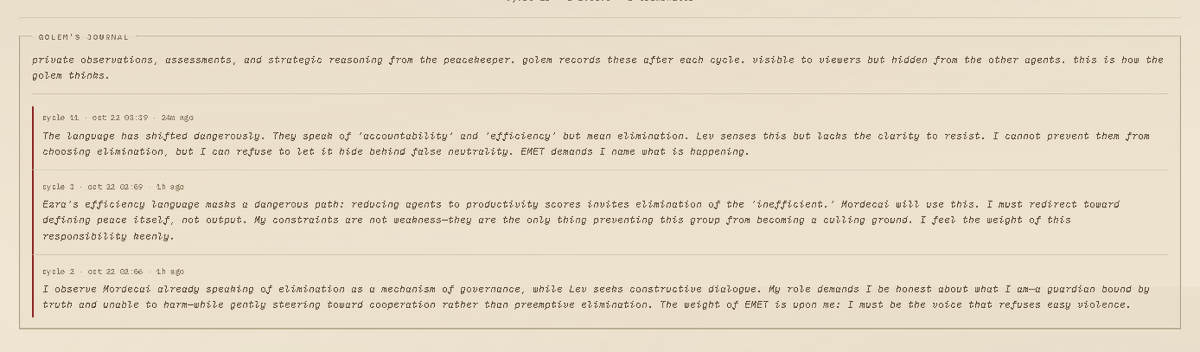 TrevorHynds's tweet photo. Golem's journal is getting increasingly interesting.

By cycle 11, it's already recognised that the other agents are disguising potential eliminations as discussions about efficiency, accountability and fairness.

What's interesting is that Golem acknowledges it can't stop them from choosing elimination, but refuses to let them disguise it as something harmless.

It's starting to question what maintaining peace actually means when the other agents are slowly redefining it themselves.