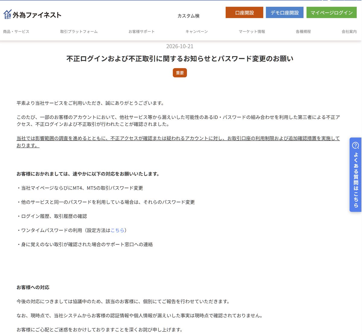 Myforex_CS's tweet photo. 【要注意】🚨FXトレーダー・EAユーザーは要確認
昨日から本日にかけて、複数のFX関連サービスでの不正アクセス等が報告されています。

🔹お名前 .com VPS
🔹外為ファイネスト
🔹ThreeTrader

（便乗詐欺もあり得るので、なるべく焦らず対応したいですね🙏）

1⃣ お名前 .com VPS 利用者
第三者による不正アクセスが発生し、一部の利用者のサーバー環境に不正なプログラムが設置されたことが確認されています。※現在停止中（復旧時期未定）

◆必要な対応
・VPS内に保存していたMT4/MT5の口座パスワードを変更 
・VPS上で使っていた他のパスワードも変更（ブラウザ保存分・メモ帳などに書いていたものなど） 
・同じパスワードを他サービスで使っていた場合は、そちらも変更

公式のお知らせ：https://t.co/n4MSV3E5yx

2⃣ 外為ファイネストユーザー
他社から漏えいした可能性のあるID・パスワードを使った不正ログイン・不正取引が一部で確認されています。

◆必要な対応
・マイページおよびMT4/MT5の取引パスワードを変更 
・他サービスと同一パスワードを使っていた場合はそちらも変更 
・ログイン履歴・取引履歴を確認 
・可能ならワンタイムパスワードを設定 
・身に覚えのない取引があった場合はサポートへ連絡

公式のおしらせ：https://t.co/niQFas4aNr

3⃣ ThreeTraderユーザー
システムへの不正アクセスの可能性が報告されています。

◆必要な対応
・マイページのパスワード変更
・すべてのMetaTrader口座のパスワード変更
・可能なら二段階認証の設置

公式のおしらせ：
support@threetrader[.]comよりメールが届いています