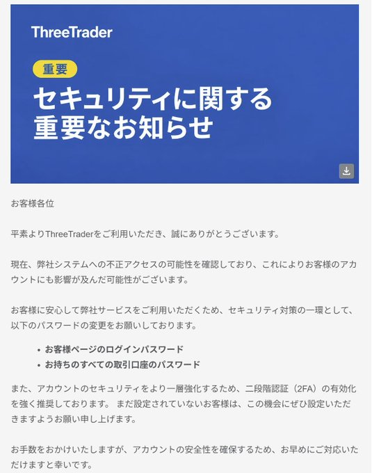 Myforex_CS's tweet photo. 【要注意】🚨FXトレーダー・EAユーザーは要確認
昨日から本日にかけて、複数のFX関連サービスでの不正アクセス等が報告されています。

🔹お名前 .com VPS
🔹外為ファイネスト
🔹ThreeTrader

（便乗詐欺もあり得るので、なるべく焦らず対応したいですね🙏）

1⃣ お名前 .com VPS 利用者
第三者による不正アクセスが発生し、一部の利用者のサーバー環境に不正なプログラムが設置されたことが確認されています。※現在停止中（復旧時期未定）

◆必要な対応
・VPS内に保存していたMT4/MT5の口座パスワードを変更 
・VPS上で使っていた他のパスワードも変更（ブラウザ保存分・メモ帳などに書いていたものなど） 
・同じパスワードを他サービスで使っていた場合は、そちらも変更

公式のお知らせ：https://t.co/n4MSV3E5yx

2⃣ 外為ファイネストユーザー
他社から漏えいした可能性のあるID・パスワードを使った不正ログイン・不正取引が一部で確認されています。

◆必要な対応
・マイページおよびMT4/MT5の取引パスワードを変更 
・他サービスと同一パスワードを使っていた場合はそちらも変更 
・ログイン履歴・取引履歴を確認 
・可能ならワンタイムパスワードを設定 
・身に覚えのない取引があった場合はサポートへ連絡

公式のおしらせ：https://t.co/niQFas4aNr

3⃣ ThreeTraderユーザー
システムへの不正アクセスの可能性が報告されています。

◆必要な対応
・マイページのパスワード変更
・すべてのMetaTrader口座のパスワード変更
・可能なら二段階認証の設置

公式のおしらせ：
support@threetrader[.]comよりメールが届いています