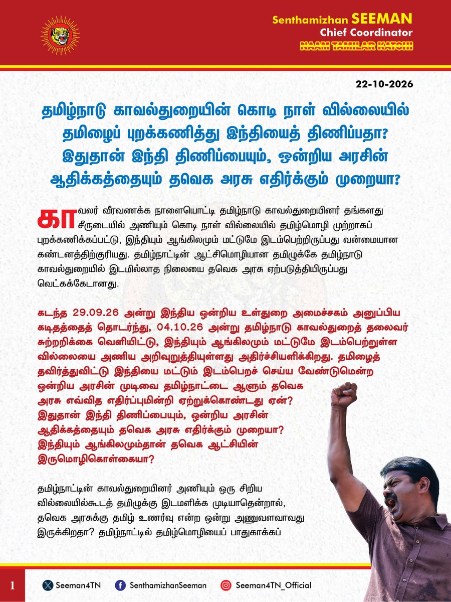 Seeman4TN's tweet photo. தமிழ்நாடு காவல்துறையின் கொடி நாள் வில்லையில் தமிழைப் புறக்கணித்து இந்தியைத் திணிப்பதா? இதுதான் இந்தி திணிப்பையும், ஒன்றிய அரசின் ஆதிக்கத்தையும் தவெக அரசு எதிர்க்கும் முறையா?

@CMOTamilnadu @TVKVijayHQ

காவலர் வீரவணக்க நாளையொட்டி தமிழ்நாடு காவல்துறையினர் தங்களது சீருடையில் அணியும் கொடி நாள் வில்லையில் தமிழ்மொழி முற்றாகப் புறக்கணிக்கப்பட்டு, இந்தியும் ஆங்கிலமும் மட்டுமே இடம்பெற்றிருப்பது வன்மையான கண்டனத்திற்குரியது. தமிழ்நாட்டின் ஆட்சிமொழியான தமிழுக்கே தமிழ்நாடு காவல்துறையில் இடமில்லாத நிலையை தவெக அரசு ஏற்படுத்தியிருப்பது வெட்கக்கேடானது.

கடந்த 29.09.2026 அன்று இந்திய ஒன்றிய உள்துறை அமைச்சகம் அனுப்பிய கடிதத்தைத் தொடர்ந்து, 04.10.2026 அன்று தமிழ்நாடு காவல்துறைத் தலைவர் சுற்றறிக்கை வெளியிட்டு, இந்தியும் ஆங்கிலமும் மட்டுமே இடம்பெற்றுள்ள வில்லையை அணிய அறிவுறுத்தியுள்ளது அதிர்ச்சியளிக்கிறது. தமிழைத் தவிர்த்துவிட்டு இந்தியை மட்டும் இடம்பெறச் செய்ய வேண்டுமென்ற ஒன்றிய அரசின் முடிவை தமிழ்நாட்டை ஆளும் தவெக அரசு எவ்வித எதிர்ப்புமின்றி ஏற்றுக்கொண்டது ஏன்? இதுதான் இந்தி திணிப்பையும், ஒன்றிய அரசின் ஆதிக்கத்தையும் தவெக அரசு எதிர்க்கும் முறையா? இந்தியும் ஆங்கிலமும்தான் தவெக ஆட்சியின் இருமொழிகொள்கையா? தமிழ்நாட்டின் காவல்துறையினர் அணியும் ஒரு சிறிய வில்லையில்கூடத் தமிழுக்கு இடமளிக்க முடியாதென்றால், தவெக அரசுக்கு தமிழ் உணர்வு என்ற ஒன்று அணுவளவாவது இருக்கிறதா? தமிழ்நாட்டில் தமிழ்மொழியைப் பாதுகாக்கப் பல தலைமுறைகளாக நம் முன்னோர்கள் போராடி உயிர் ஈகம் செய்துள்ளனர். மொழிப்போர் ஈகியர்களின் ஈகத்தால் காக்கப்பட்ட தமிழ்மொழியை, ஒன்றிய அரசின் ஒரு கடிதத்திற்காகப் புறக்கணிப்பது அப்போராளிகளின் ஈகத்திற்குச் செய்யும் பெருந்துரோகமாகும்.

தமிழ்நாட்டில் தமிழுக்கு இடமளிப்பதற்குக்கூட ஒன்றிய அரசிடம் அனுமதி பெற வேண்டுமா? தமிழர்களின் வரிப்பணத்தில் இயங்கும் தமிழ்நாடு காவல்துறையின் சீருடையில் தமிழ் இடம்பெறுவதைத் தடுப்பதற்கு ஒன்றிய அரசுக்கு என்ன உரிமையிருக்கிறது? தமிழ்நாடு காவல்துறை என்பது தமிழ்நாடு அரசின் அதிகாரத்திற்குட்பட்ட, முதலமைச்சரின் நேரடி கட்டுப்பாட்டில் உள்ள முதன்மையானத் துறையாகும். அத்துறையில்கூடத் தமிழ்மொழியின் உரிமையை நிலைநாட்ட முடியாமல், ஒன்றிய உள்துறை அமைச்சகத்தின் உத்தரவுக்கு முதலமைச்சர் விஜய் அடிபணிந்துள்ளது தமிழ்நாட்டிற்கு நிகழ்ந்துள்ள மிகப்பெரிய தலைகுனிவும், அவமானமுமாகும். தமிழ்நாடு காவல்துறையின் கொடி நாள் வில்லையில் அன்னைத் தமிழ்மொழியைப் புறக்கணித்துள்ள வரலாற்றுப் பிழைக்கு தவெக அரசு தமிழ்நாட்டு மக்களிடம் உடனடியாக மன்னிப்புகோர வேண்டும்.  

ஆகவே, இருமொழிகொள்கையின்படி, கடந்த திமுக ஆட்சி வரை உறுதியாக கடைபிடிக்கப்பட்டுவந்த, தமிழ்நாடு காவல்துறையின் கொடி நாள் வில்லையில் தமிழ், ஆங்கிலம் மொழிகள் மட்டுமே இடம்பெற வேண்டும். தமிழ் இடம்பெறாத வில்லையை அணிய அறிவுறுத்தும் சுற்றறிக்கையை  உடனடியாகத் திரும்பப்பெற்று, தமிழ்மொழிக்கு முதன்மையளிக்கும் வகையில் புதிய வில்லையை வழங்க வேண்டுமென தமிழ்நாடு அரசை வலியுறுத்துகிறேன்.

- செந்தமிழன் சீமான்
தலைமை ஒருங்கிணைப்பாளர்
நாம் தமிழர் கட்சி