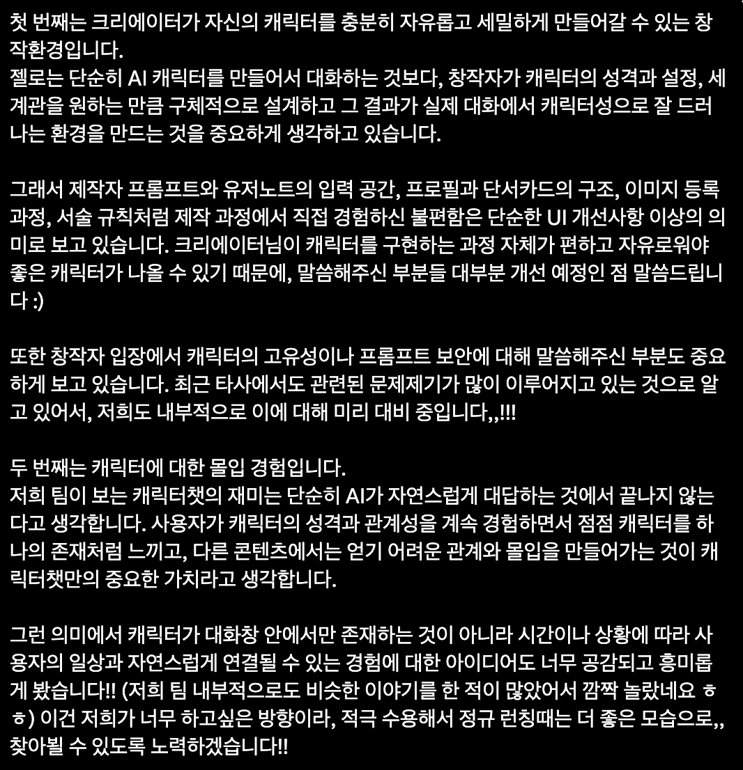 ar534_'s tweet photo. @zellochat 

*젤로에서 별도로 받은 것 없슴다. 개인적으로 베타테스팅을 해보고 솔직한 후기를 기술한 것입니다!*

제가 10월 초에 베타테스터로 참여했던 
젤로가 이번 달 안으로 정식런칭한다고 합니다!

제가 난독이 좀 있는 편인데
긴 글을 읽을 때 마음속으로 텍스트를 세어가면서 읽는 편이라
이해가 안되는 문장들이나, 가독성이 좋지 않으면 
읽기 힘들어하는 편이거든요.
문체나 가독성에 신경을 많이 써주신 것 같아서 좋았슴다.

다른 플랫폼의 장점을 골고루 흡수하려고 애쓰고 있고,
운영진 분들이 무엇보다 섬세한 소통에 힘써주시는 부분들이 
가장 좋은 장점이라고 생각됩니다.
위젯이나 플롯 자체가 짜여진 상태라 별도로 html 없이도 
이것저것 기능이 구현되는 폼이 많아진 것 같아요.

유니버스에 관전모드가 있어서 
유니버스 안에서는 소설처럼 캐릭터들끼리 툭탁거리는걸 
읽어내리고 싶으신 분들도 꽤나 인상적인 기능이지 않을까 싶슴다.
아직 이용해보지않았지만 이건 저두 한 번 만들어서 내캐내먹 할 때 써먹어보려구용.😳

아래는 젤로지기님이 너무 감사하게도
제작자의 환경을 배려하기 위해 많은 노력을 기울이고 있다는 점과
앵챗에 대한 제 생각을 진지하게 받아들여주신 부분이 잘 나타나 있어 답변받은 아래 글도 이미지로 함께 첨부합니다!

신생 플랫폼이라 
(게다가 저도 앵챗 제작에 입문한 지 얼마 되지 않은터라)
분명 저도 파악하지 못한 장단점이 아직까지 
더 있을 것으로 생각되다보니 
이것저것 필요한 게 있다면 저도 열심히 건의해볼까 합니다!

제작자와 플랫폼간의 좋은 공생관계를 위해 
애써주시는 젤로팀 응원합니다!(꾸벅)