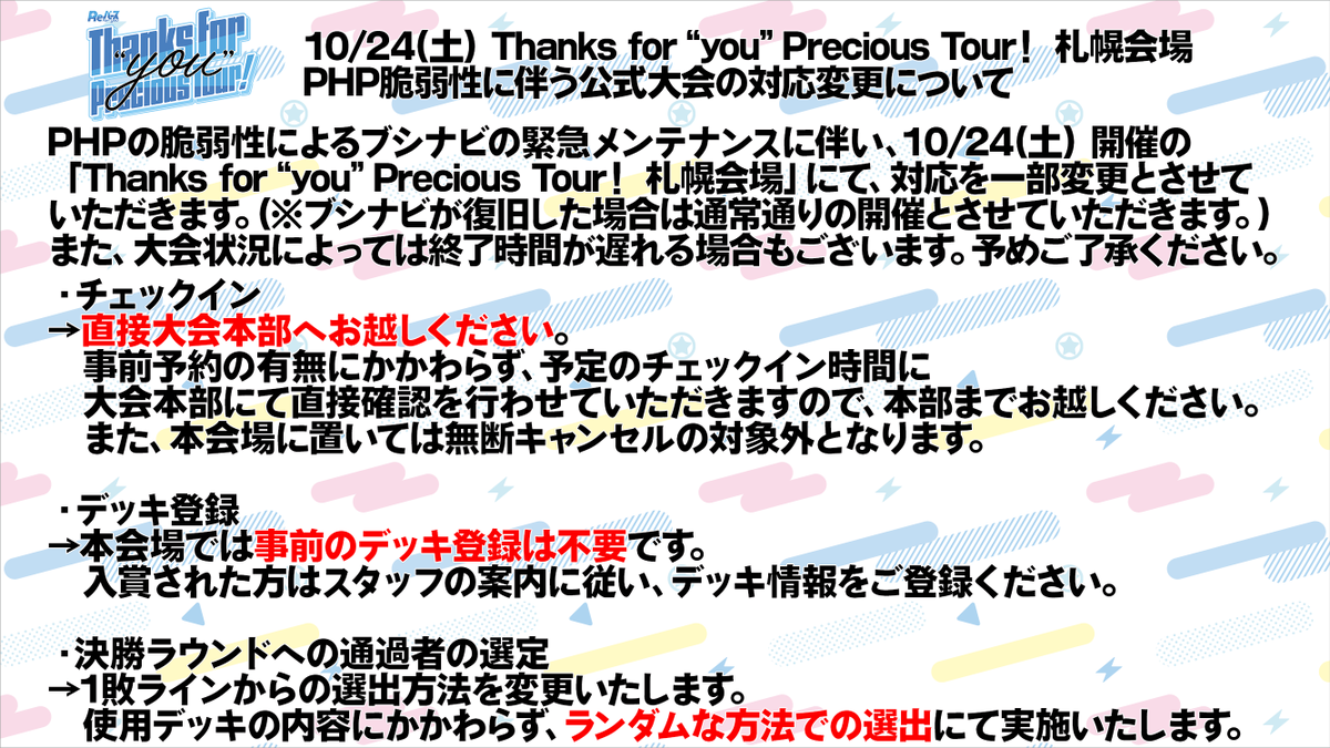 Rebirth_PR's tweet photo. 【10/24(土) Thanks for“you”Precious Tour！ 札幌会場
PHPの脆弱性に伴う公式大会の対応変更について】

現在、PHPの脆弱性によるブシナビの緊急メンテナンスに時間を要しており、皆様にはご不便をおかけしております。

10/24（土）に開催を予定している「Reバース Thanks for "you" Precious Tour！ 札幌会場」につきましては、そこまでの復旧が難しかった場合にはブシナビを使用しない運営・マッチングにて開催を実施させていただきます。
それに伴い、以下ご確認のうえご参加をいただけますようお願いいたします。

・事前の参加登録確認が出来ないため、参加希望者の方に関しては事前予約の有無にかかわらず、予定のチェックイン時間に現地にて直接確認を行わせていただきます。

・決勝ラウンドへの通過者の選定に関してはデッキ登録が出来ずデッキ情報の確認が実施できないため、1敗ラインからの選出方法を変更し、使用デッキの内容にかかわらずランダムな方法での選出にて実施いたします。

また、大会時間につきましても当日の状況によって遅れや変更の可能性がございます。

皆さまにはご不便をおかけいたしますが、何卒ご理解とご協力を賜りますようお願い申し上げます。