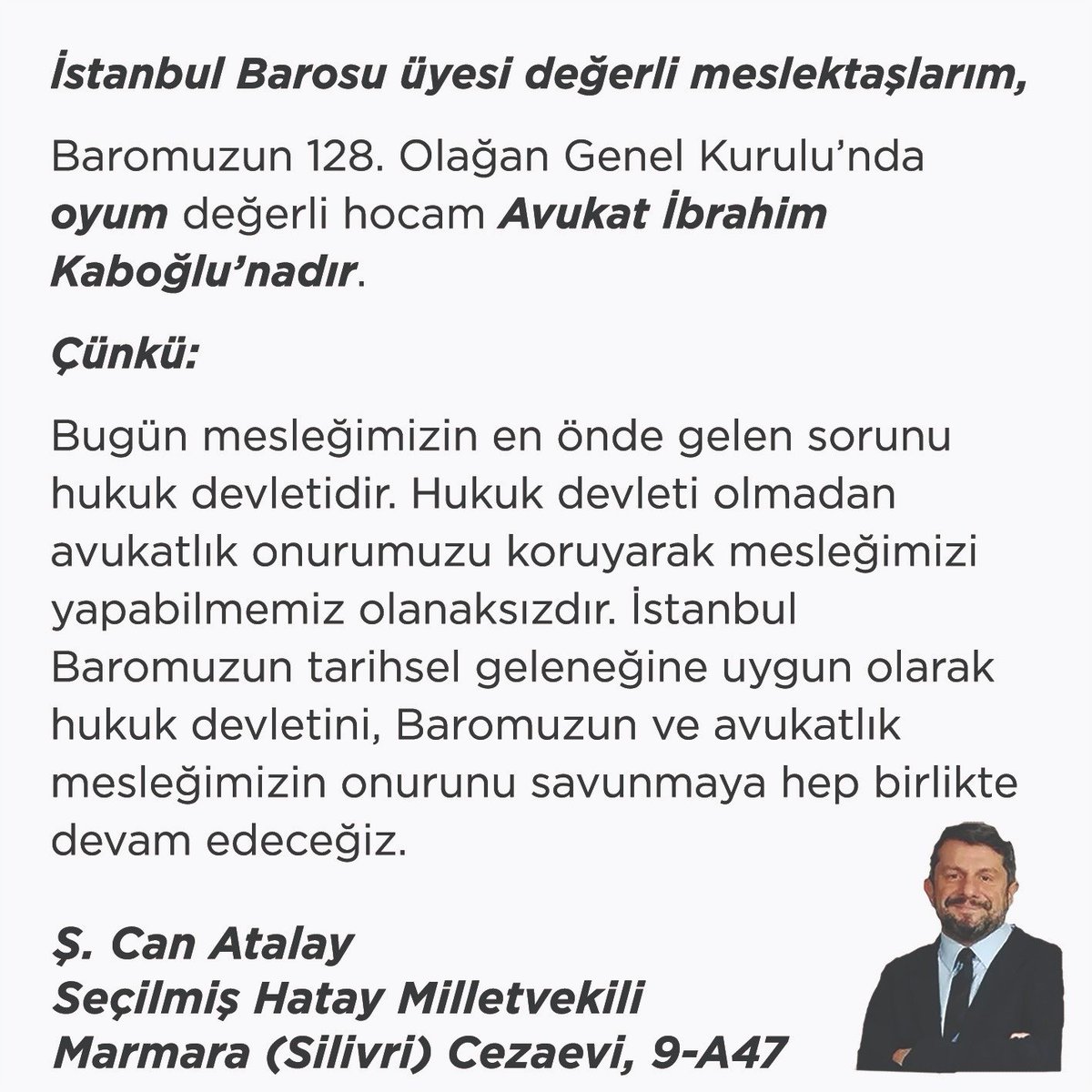 CanAtalay1's tweet photo. İstanbul Barosu üyesi değerli meslektaşlarım,

Baromuzun 128. Olağan Genel Kurulu’nda oyum değerli hocam Avukat İbrahim Kaboğlu’nadır.

Çünkü:

Bugün mesleğimizin en önde gelen sorunu hukuk devletidir. Hukuk devleti olmadan avukatlık onurumuzu koruyarak mesleğimizi yapabilmemiz olanaksızdır. İstanbul Baromuzun tarihsel geleneğine uygun olarak hukuk devletini, Baromuzun ve avukatlık mesleğimizin onurunu savunmaya hep birlikte devam edeceğiz.

Ş. Can Atalay
Seçilmiş Hatay Milletvekili
Marmara (Silivri) Cezaevi