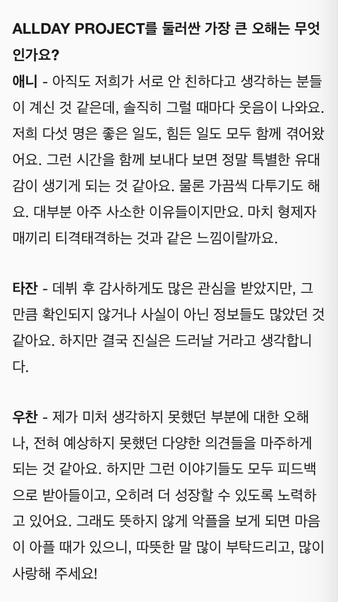 _quatrejuinx's tweet photo. What is the biggest misunderstanding surrounding ALLDAY PROJECT?

ANNIE - I think there are still people who think we aren’t close to each other, but honestly, it makes me laugh every time. The five of us have gone through both good times and tough times together. And when we spend time together like that, it really seems like a special bond has formed. Of course, we sometimes fight. Most of the time, it’s for very trivial reasons, though. It's like the feeling of siblings bickering with each other.

TARZZAN - After debuting, I was grateful to receive a lot of attention, but it seems there were just as many unverified or false pieces of information. But I believe that in the end, the truth will come to light.

WOOCHAN - I find myself facing misunderstandings about things I hadn’t even considered, as well as a variety of opinions I never expected. But I take all of that as feedback and am striving to use it to grow even more. Still, it hurts when I unexpectedly see hateful comments, so please send say a lot of kind words and show lots of love!