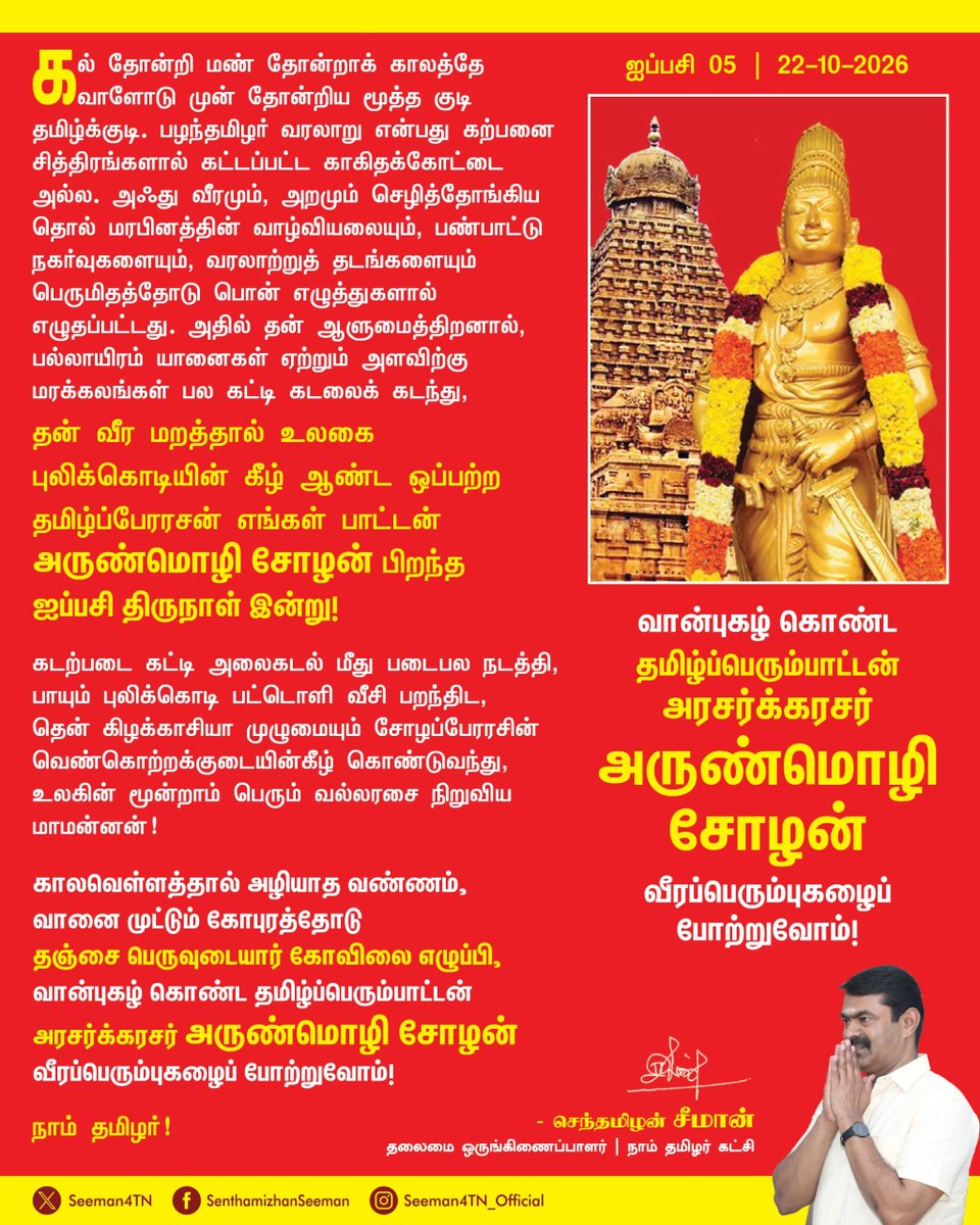 Seeman4TN's tweet photo. கல் தோன்றி மண் தோன்றாக் காலத்தே வாளோடு முன் தோன்றிய மூத்த குடி தமிழ்க்குடி. பழந்தமிழர் வரலாறு என்பது கற்பனை சித்திரங்களால் கட்டப்பட்ட காகிதக்கோட்டை அல்ல. அஃது வீரமும், அறமும் செழித்தோங்கிய தொல் மரபினத்தின் வாழ்வியலையும், பண்பாட்டு நகர்வுகளையும், வரலாற்றுத் தடங்களையும் பெருமிதத்தோடு பொன் எழுத்துகளால் எழுதப்பட்டது. அதில் தன் ஆளுமைத்திறனால், பல்லாயிரம் யானைகள் ஏற்றும் அளவிற்கு மரக்கலங்கள் பல கட்டி கடலைக் கடந்து, தன் வீர மறத்தால் உலகை புலிக்கொடியின் கீழ் ஆண்ட ஒப்பற்ற தமிழ்ப்பேரரசன் எங்கள் பாட்டன் அருண்மொழிச்சோழன் பிறந்த ஐப்பசி திருநாள் இன்று!

கடற்படை கட்டி அலைகடல் மீது படைபல நடத்தி, பாயும் புலிக்கொடி பட்டொளி வீசி பறந்திட, தென் கிழக்காசியா முழுமையும் சோழப்பேரரசின் வெண்கொற்றக்குடையின்கீழ் கொண்டுவந்து, உலகின் மூன்றாம் பெரும் வல்லரசை நிறுவிய மாமன்னன்!

காலவெள்ளத்தால் அழியாத வண்ணம், வானை முட்டும் கோபுரத்தோடு தஞ்சை பெருவுடையார் கோவிலை எழுப்பி, வான்புகழ் கொண்ட தமிழ்ப்பெரும்பாட்டன் அரசர்க்கரசர் அருண்மொழி சோழன் வீரப்பெரும்புகழைப் போற்றுவோம்!

நாம் தமிழர்!