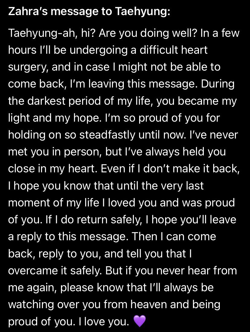 VonTidal's tweet photo. Zahra, an ARMY from Iran, wrote this message to Taehyung on the last day before her heart surgery. She hoped it would reach him.

Rest in peace, beautiful Zahra. May you be surrounded by light and peace now. 🕊️💜

“Taehyung-ah, hi? Are you doing well? In a few hours I’ll be undergoing a difficult heart surgery, and in case I might not be able to come back, I’m leaving this message. During the darkest period of my life, you became my light and my hope. I’m so proud of you for holding on so steadfastly until now. I’ve never met you in person, but I’ve always held you close in my heart. Even if I don’t make it back, I hope you know that until the very last moment of my life I loved you and was proud of you. If I do return safely, I hope you’ll leave a reply to this message. Then I can come back, reply to you, and tell you that I overcame it safely. But if you never hear from me again, please know that I’ll always be watching over you from heaven and being proud of you. I love you. 💜”

@BTS_twt 
🔗 https://t.co/Tzo0X43sVu