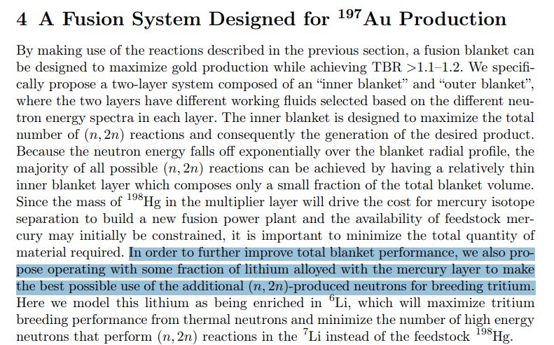 seld_on's tweet photo. I've looked at this again and it is a LOT worse than is being presented.

This is not the philosopher's stone, this is a Superfund site waiting to happen. What they are creating here is not economically recoverable gold but a flammable toxic sludge that *might* have a few grams of stable gold in it.

The proposal is quite simple, it's just using an ongoing D-T fusion reaction, which spits out most of its energy as fast neutrons, to breed gold (Au-197) from mercury-198. This is not the main objective, but a side reaction of a process designed to increase the production of tritium from lithium-6.

Neutrons produced by D-T have a high kinetic energy, which is bad for tritium breeding as these tend to pass right through. So the fast neutron hits an atom of Hg-198 instead, which dislodges two neutrons instead of one, i.e. it is a neutron multiplier. Because the mercury atom is heavy, the resulting neutrons are much slower, ("thermal") which greatly aids in their capture by Li-6. 

Overall this process is designed to manufacture a lot more tritium, which is currently expensive and extremely scarce, being ~250x as valuable as gold. In theory, that's beneficial because it's used as a medical tracer, as a boosting gas in nuclear warheads, and would be essential to a power-generating fusion fuel cycle.

The problem is the mercury.

More specifically, the lithium amalgam created from it, but even unalloyed mercury is bad enough. Mercury is a poison for most structural alloys as it turns them brittle. Aluminum, copper, nickel, and zinc are particularly susceptible, as are any alloys of titanium or steel that incorporate these metals.

This is of concern because the mercury-lithium blanket being used is a molten metal, held under pressure at hundreds of degrees °C right next to a fusing plasma operating at millions of degrees. The ACTIVE NUCLEAR REACTION is belching out ungodly quantities of highly penetrating neutrons which cause another type of metal embrittlement which even affects the kinds of alloys immune to mercury contamination.

On top of that, it is mixed with lithium, which is itself highly corrosive and flammable. Aluminum amalgams formed by liquid metal embrittlement are basically thermite.

So when it ruptures and explodes, what you get is a RADIOACTIVE METAL FIRE spewing mercury vapor and other contaminants like fluoride, beryllium, and lead into the surrounding area, plus unknown isotopic byproducts of neutron capture which make it high-level nuclear waste.

Even under "safe" operation or safer operating configurations, the gold and other residuals that would get continuously filtered out of the Li-Hg blanket would have to be treated like nuclear waste before yielding anything of value. Because that's what it is. It's the precious metal equivalent of a shit sandwich.

If this ever rolls out, it's guaranteed to cause an major environmental disaster. The risk of mercury contamination is bad enough. Using industrial quantities of it together with all sorts of radioactive and toxic metals is like Minamata and Chernobyl combined. It would kill fusion power forever.
