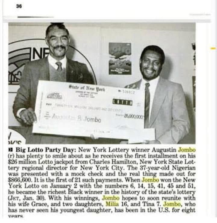 nwoko_greg62705's tweet photo. My people, make una hear one gist wey many no know. Naija man win $26 M lottery for Yankee for 1989.

My friend called me today. He said since I comot for Facebook, people for one Facebook group dey argue about that Nigerian man wey win lottery of 26 Million US Dollars for America after buying ticket for only 12 dollars.

I tell am say the man don die tey tey. He died in London on 18th January 2015 and they buried him for him home town, Odoni for Bayelsa, on 4th June 2016.

He shout say he no know, and nobody for that group know.

I sure say many for here too no know about that 1989 lottery win.

So na who be the man?

Na Chief Augustin Bolsover Jombo.

According to the first picture wey be old Jet Magazine cutting, na for New York e happen. The caption under the picture talk am clearly.

On January 2, 1989, Jombo win New York Lotto with numbers 6, 14, 15, 41, 45 and 51. The prize na 26 Million Dollars.

That time he was 37 year old Nigerian. That win make am the richest Black winner for the history of New York State Lottery as at that time.

For the picture, Jombo wey dey for right side dey collect the first payment. The man wey give am na Charles Hamilton, wey be New York State Lottery regional director for New York City. They give am one big mock cheque wey write 26,000,000 dollars, but the real cheque wey dem write that day na 866,600 dollars. Na the first of 21 yearly payments be that.

The magazine also write say Jombo don dey for America for eight years and he never even see him youngest daughter before. He get plan say with the money, he go soon bring him wife Grace and him two daughters, Milia wey be 16 years and Tina wey be 7 years, to join am for America.

That na how one Ijaw man from Odoni use 12 dollars ticket become millionaire for America for 1989.