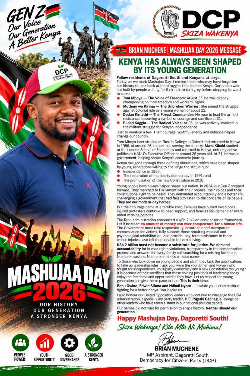 BrianMuchene1's tweet photo. 🇰🇪 BRIAN MUCHENE | MASHUJAA DAY 2026 MESSAGE

KENYA HAS ALWAYS BEEN SHAPED BY ITS YOUNG GENERATION

Fellow residents of Dagoretti South and Kenyans at large,

Today, as we mark Mashujaa Day, I remind those who may have forgotten our history to look back at the struggles that shaped Kenya.

Our nation was not built by people waiting for their hair to turn grey before stepping forward to serve.

- Tom Mboya — The Voice of Freedom: At just 23, he was already championing political freedom and workers’ rights.

- Muthoni wa Kirima — The Unbroken Warrior: She joined the struggle against colonial rule as a young woman of about 22.

- Dedan Kimathi — The Forest Commander: He rose to lead the armed resistance, becoming a symbol of courage and sacrifice at 31.

- Bildad Kaggia — The Radical Voice: At 26, he was actively involved in the militant struggle for Kenyan independence.

Just to mention a few.

Their courage, youthful energy and defiance helped change our country.

- Tom Mboya later studied at Ruskin College in Oxford and returned to Kenya in 1956, at around 26, to continue serving the country.
- Mwai Kibaki studied at the London School of Economics and returned to Kenya, entering active politics as KANU’s Executive Officer at around 28 years old. At 31, he was in government, helping shape Kenya’s economic journey.

Kenya has gone through three defining liberations, which have been shaped by young generations willing to challenge the status quo:

- Independence in 1963;

- The restoration of multiparty democracy in 1991; and

- The promulgation of the new Constitution in 2010.

Young people have always helped shape our nation.

In 2024, our Gen Z stepped forward. They marched to Parliament with their phones, their voices and their constitutional right to be heard. They demanded accountability and a better life, challenging a government that had failed to listen to the concerns of its people. They are our modern-day heroes.

But their courage came at a terrible cost. Families have buried loved ones, injured protesters continue to need support, and families still demand answers about missing persons.

The Ruto administration announced a KSh 2 billion compensation framework. Let it be clear: no amount of money can ever compensate for a human life. The Government must take responsibility, ensure fair and transparent compensation for victims, fully support those requiring medical and psychological rehabilitation, and provide long-term assistance to those whose injuries have left them unable to earn a living.

KSh 2 billion must not become a substitute for justice. We demand accountability for human rights violations, transparency in the compensation process and answers for every family still searching for a missing loved one. No more evasions. No more statistics without names.

To those who look down on young people and claim they lack the qualifications to take up leadership roles, I ask you: were the young men and women who fought for independence, multiparty democracy and a new Constitution too young?

It is because of their sacrifices that those holding positions of leadership today enjoy the freedoms and opportunities they have. Let us respect the young generation and give them space to lead. This is their time.

Babu Owino, Edwin Sifuna and Ndindi Nyoro — I salute you. Let us continue fighting for a better Kenya. You inspire us.

I also honour our United Opposition leaders who continue to challenge the UDA administration, especially my party leader, H.E. Rigathi Gachagua, alongside other leaders who have taken a stand in our national political debate.

Our heroes did not wait for permission to shape history. Neither should our generation.

Happy Mashujaa Day, Dagoretti South!

Skiza Wakenya! Kila Mtu Ni Muhimu!

BRIAN MUCHENE
MP Aspirant, Dagoretti South
Democracy for Citizens Party (DCP)