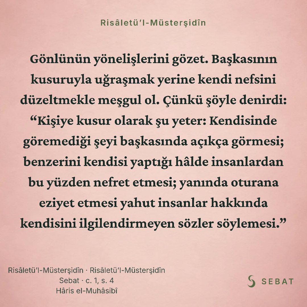 sebatapp's tweet photo. Gönlünün yönelişlerini gözet. Başkasının kusuruyla uğraşmak yerine kendi nefsini düzeltmekle meşgul ol. Çünkü şöyle denirdi: “Kişiye kusur olarak şu yeter: Kendisinde göremediği şeyi başkasında açıkça görmesi; benzerini kendisi yaptığı hâlde insanlardan bu yüzden nefret etmesi; yanında oturana eziyet etmesi yahut insanlar hakkında kendisini ilgilendirmeyen sözler söylemesi.”

Risâletü’l-Müsterşidîn · Risâletü’l-Müsterşidîn
Sebat · c. 1, s. 4
Hâris el-Muhâsibî