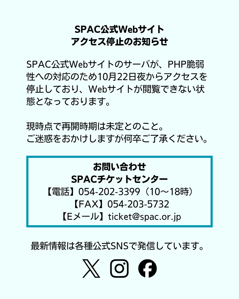 _SPAC_'s tweet photo. SPAC公式Webサイトのサーバが、PHP脆弱性への対応のため10月22日夜からWebアクセスを停止しており、Webサイトが閲覧できない状態となっております。 
現時点で再開時期は未定とのこと。
ご迷惑をおかけしますが何卒ご了承ください。

チケットのWeb予約は以下よりご利用いただけます。
https://t.co/8RCfz6asO0

お問い合わせ
SPACチケットセンター
【電話】054-202-3399（10〜18時）
【FAX】054-203-5732
【Eメール】ticket@spac.or.jp