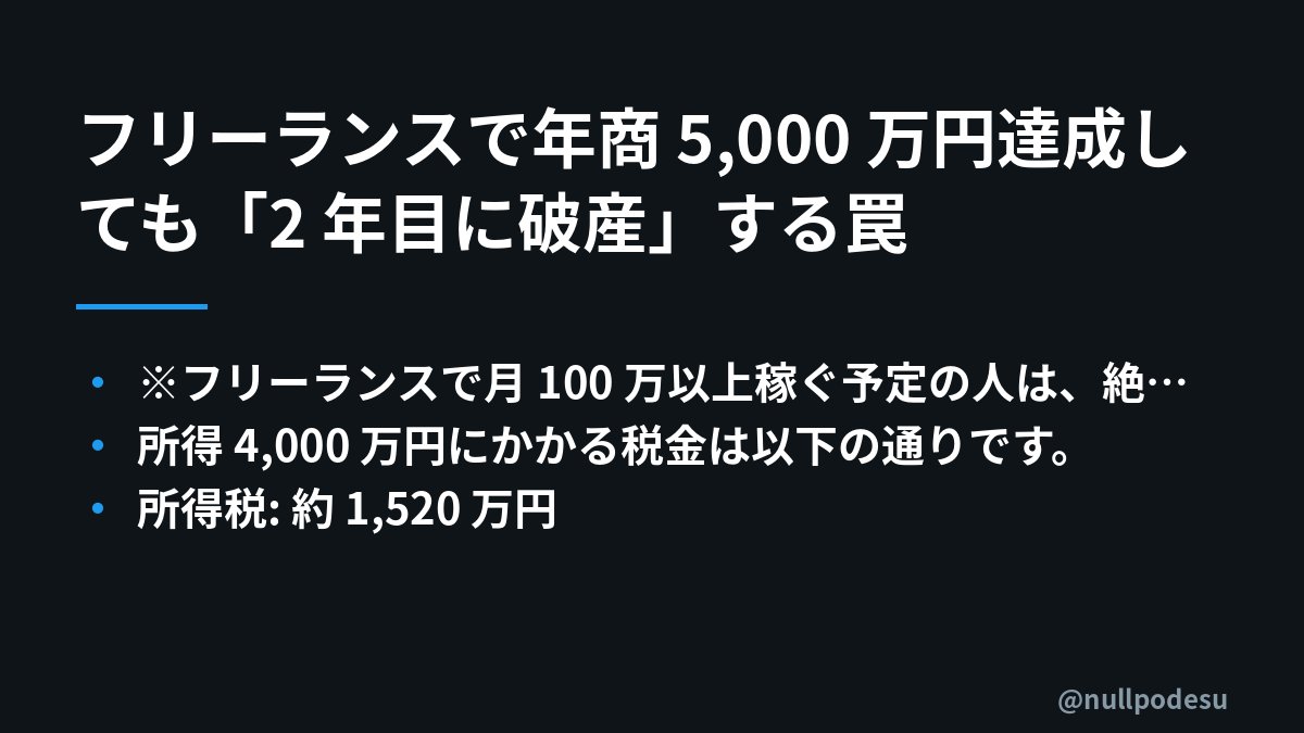 nullpodesu's tweet photo. フリーランスで年商 5,000 万円達成しても「2 年目に破産」する罠

最近Xで「まさかるるたんが法人化してなかったなんて。個人事業主マジきついよねわかる。所得税・住民税・消費税・個人事業主税でマジで65%くらいいかれる」という投稿が話題です。年商 5,000 万円を 1 年で叩き出すのは夢のような話です。

しかし、何も知らずに「やった！稼げた！」と喜んでタワマンや高級車を買うと、翌年に約 2,300 万円の納税通知書が郵送されてきて破産します。

「え？ そんなに取られるの？」

そう思うのは当然です。これが日本の累進課税と予定納税が引き起こす、フリーランスにとっての残酷な罠です。

なぜそんな悲劇が起きるのか、具体的な計算を交えて解説します。

※フリーランスで月 100 万以上稼ぐ予定の人は、絶対にブックマーク推奨です。

👇

■罠その1：累進課税の本当の重さ

年商 5,000 万円から経費 1,000 万円を引いた所得 4,000 万円の場合で考えてみましょう。個人の所得税は所得が増えるほど税率が上がる累進課税が適用され、最高税率は 45%です。これに住民税 10%、個人事業税 5%などが加算されます。

所得 4,000 万円にかかる税金は以下の通りです。
・所得税: 約 1,520 万円
・住民税: 約 400 万円
・個人事業税: 約 200 万円（所得 290 万円までは控除）
・国民健康保険（上限）: 約 100 万円
・国民年金: 約 20 万円

1 年目の納税合計は約 2,240 万円になります。手元に残るのは約 1,760 万円です。

■罠その2：KSK が見ている「あなたの全所得」

税務署のシステム「KSK（国税総合管理システム）」は、銀行口座、クレジットカード決済、取引履歴など、あなたの所得に関する情報を全て把握しています。

副業や複数の取引先がある人は、申告漏れが発生しやすいです。KSKが異常を検知すると、数年さかのぼって追徴課税と延滞税（年率最大14.6%）が課されます。 無申告の場合、最大 7 年間さかのぼって追徴されます。 KSKは2026年9月24日に「KSK2」へと刷新され、税務行政のデジタル化がさらに進み、情報の確認・分析がより効率化されます。

■罠その3：翌年 4 月、予定納税通知書の悪夢

本当の恐怖は 1 年目を生き延びた後にやってきます。翌年 4 月、税務署から「予定納税通知書」が届きます。

その内容は、「前年の所得税が高額だったため、今年も同程度稼ぐでしょうから、今年分を先払いしてください」というものです。 金額は、前年所得税の 1/3 を 2 回（7 月と 11 月）に分けて納付します。 この場合、約 1,010 万円を納税通知書が届いた時点で支払うことになります。

つまり、今年の所得が確定する前に、約 1,010 万円を税務署に預けさせられるのです。

■罠その4：住民税の遅延納付

住民税は前年所得ベースで計算されます。 1 年目に稼いだ 4,000 万円に対する住民税約 400 万円が、翌年 6 月から納付開始となります（4 期分割）。

これに予定納税 1,010 万円、国民健康保険約 100 万円が加わり、合計で**約 1,500 万円**が、まだ稼げていない 2 年目に襲いかかります。

もし 1 年目で家、車、贅沢に使い切っていたら、即破産です。

---

■どうすれば防げるのか？

合計 60% にもなる税負担を回避する方法は「法人化」一択です。

法人化には以下のメリットがあります。
・法人税率: 中小企業の場合、年 800 万円以下の所得には 15%、それを超える部分には 23.2%の税率が適用されます。個人の最高税率 45%と比較すると大幅な節税になります。
・役員報酬による所得分散: 役員報酬として自分や家族に報酬を支払うことで、個人の所得を分散し、累進課税の影響を抑えられます。
・経費計上の範囲拡大: 法人では、役員報酬、退職金、生命保険料の一部、社宅家賃、出張手当など、個人事業主では認められない幅広い費用を経費として計上できます。
・退職金の優遇税制活用: 法人から支払われる退職金は、退職所得控除や 1/2 課税、分離課税といった優遇措置があり、税負担を大幅に軽減できます。

年商 1,000 万円を超えたら法人化を検討すべきです。 特に所得が 700〜800 万円を超えると、法人化による節税メリットが大きくなります。

私が AI 自動運用で X 投稿を 1 日 40〜85 回、90 日間運用した実データでは、AI の生成文をそのまま流すと数字が伸びず、実体験の一次情報を混ぜた投稿だけが跳ねるのを繰り返し観測しています。これは、AI が一次情報を価値あるコンテンツとして評価する傾向があることを示唆しています。ビジネスの本質は「金と構造」です。税金という構造を理解し、適切に対処する知識が、あなたの資産を守る最重要スキルになります。

フリーランスの皆さん。「稼ぐ技術」と同じくらい、「税金の仕組み」はあなたの命綱になります。
月 100 万円を超えたら、PC の前から離れて、まずは優秀な税理士に駆け込んでください。

---
この投稿が参考になったら「ブックマーク」と「いいね」、そして「リポスト」をお願いします！
フリーランス仲間にぜひシェアして教えてあげてください。
#フリーランス #個人事業主 #税金対策 #確定申告 #法人化