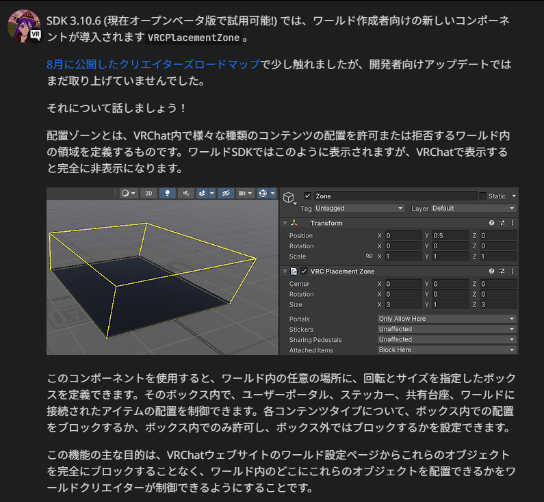 sayn_sth_'s tweet photo. 今起きたらVRChat開発者アップデートがお知らせされてた！

気になった内容、だいたいこんな感じかな…？

VRCPlacementZone は、ポータルやステッカーをワールドごとにつぶさなくても、会場のどこに置けるかを区切れる機能です。箱の位置、向き、大きさを決めて、その中だけ禁止するか、その中だけ許可するかを、ユーザーポータル、ステッカー、共有ペデスタル、ワールド接続アイテムごとに選べます。

ダンスフロアやステージ、ゲームエリアにはユーザーポータルを置かせず、受付やロビーには置ける、という使い方ができます。進行の邪魔や視界の遮断は抑えつつ、移動や記念の置き物は残せます。

効くのは来場者が置いたポータルだけです。会場側が置いた固定ポータルには効きません。ゾーンをあとから有効にしても、それまでに置かれたものはそのまま残ります。

Udonで箱の位置を動かしたり、オンオフを切り替えたりもできます。

ただし、その変更を全員に届かないまま動かすと、判定が人ごとにずれます。
Aさんの画面ではダンスフロアが禁止なのに、Bさんの画面ではまだ許可、という状態です。
Bさんは置けると思ってポータルを出し、Aさん側ではその場所が禁止扱いになります。

ゾーンの移動や切り替えは、個人の手元だけで済ませず、インスタンス内の全員が同じ状態になるようにしておく必要があります。