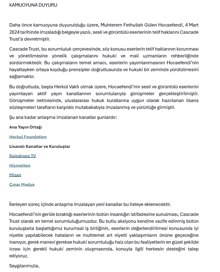 CascadeTrust's tweet photo. KAMUOYUNA DUYURU  

Daha önce kamuoyuna duyurulduğu üzere, Muhterem Fethullah Gülen Hocaefendi, 4 Mart 2024 tarihinde imzaladığı belgeyle yazılı, sesli ve görüntülü eserlerinin telif haklarını Cascade Trust’a devretmiştir.  

Cascade Trust, bu sorumluluk çerçevesinde, söz konusu eserlerin telif haklarının korunması ve yönetilmesine yönelik çalışmalarını hukuki ve mali uzmanların rehberliğinde sürdürmektedir. Bu çalışmaların temel amacı, eserlerin yayımlanmasının Hocaefendi’nin hayattayken ortaya koyduğu prensipler doğrultusunda ve hukuki bir zeminde yürütülmesini sağlamaktır.  

Bu doğrultuda, başta Herkül Vakfı olmak üzere, Hocaefendi’nin sesli ve görüntülü eserlerini yayımlayan aktif yayın kanallarının sorumlularıyla görüşmeler gerçekleştirilmiştir. Görüşmeler neticesinde, uluslararası hukuk kurallarına uygun olarak hazırlanan lisans sözleşmeleri tarafların karşılıklı mutabakatıyla imzalanmış ve yürürlüğe girmiştir. Cascade Trust ile bir lisans anlaşması imzalayan kanalların listesi https://t.co/DqwMV7d97M sitesinde yayımlanmaya başlanmıştır.  

Şu ana kadar anlaşma imzalanan kanallar şunlardır:  

Ana Yayın Ortağı
Herkul Foundation https://t.co/fbKwZYPHNB 

Lisanslı Kanallar ve Kuruluşlar
Raindrops TV https://t.co/7aWPpwZ0JQ
Hizmetten https://t.co/7XsPL4no3T
Mizan https://t.co/n4OHgitcPz
Çınar Medya https://t.co/BPm9UUiikL

İlerleyen süreç içinde anlaşma imzalayan yeni kanallar bu listeye eklenecektir.  

Hocaefendi’nin geride bıraktığı eserlerinin bütün insanlığın istifadesine sunulması, Cascade Trust olarak en temel sorumluluğumuzdur. Bu kutlu aksiyonu kendine vazife edinmiş bütün kuruluşlarla başlattığımız kurumsal iş birliğinin, eserlerin değerlendirilmesi konusunda iyi niyetle yapılabilecek hataların ve muhtemel art niyetli yaklaşımların önüne geçeceğine inanıyor, gerek manevi gerekse hukuki sorumluluğu haiz olan bu faaliyetlerin en güzel şekilde icrası için gerekli hukuki zeminin oluşmasında, konuyla ilgili herkesin desteğini talep ediyoruz.  

Saygılarımızla,