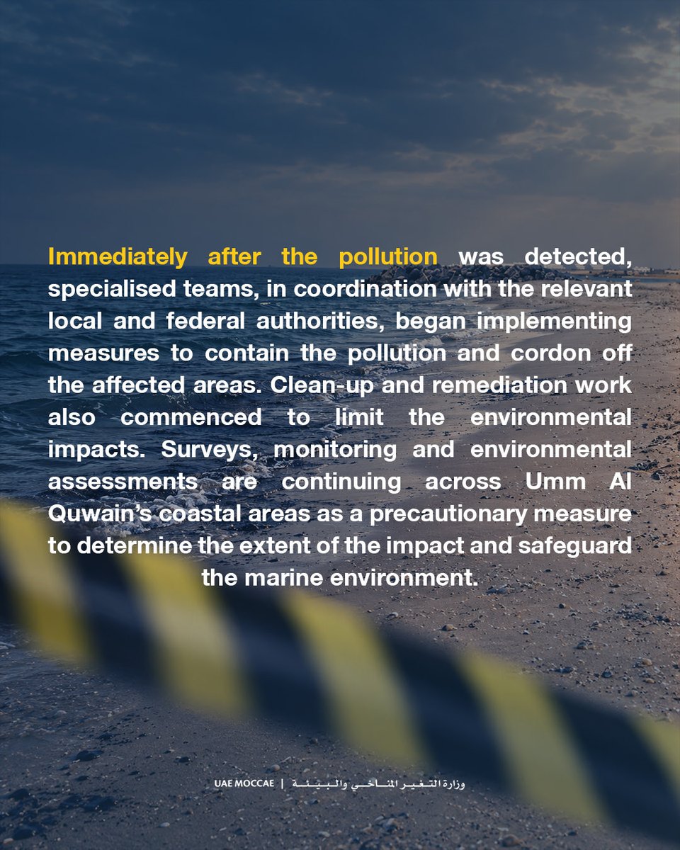 MoCCaEUAE's tweet photo. The Ministry of Climate Change and Environment confirms the UAE’s technical monitoring and environmental assessment system detected a tanker oil spill affecting Umm Al Quwain’s beaches. Odors noticed in Sharjah, Ajman and Umm Al Quwain pose no health risks to residents.

Teams immediately began containment, cordoning, cleanup and remediation with local and federal authorities to limit environmental impacts. Precautionary coastal surveys, monitoring and assessments continue to gauge impacts and protect the marine environment.

With relevant authorities, the Ministry has temporarily closed all Umm Al Quwain beaches and coastal areas until technical teams complete assessments and identify safety and marine protection measures.

Fishermen and sea users are urged to follow authorities’ instructions and avoid fishing in affected areas. The Ministry urges reliance on official channels, avoidance of rumors, and pledges updates on developments and measures taken.

#MOCCAEUAE #UAE