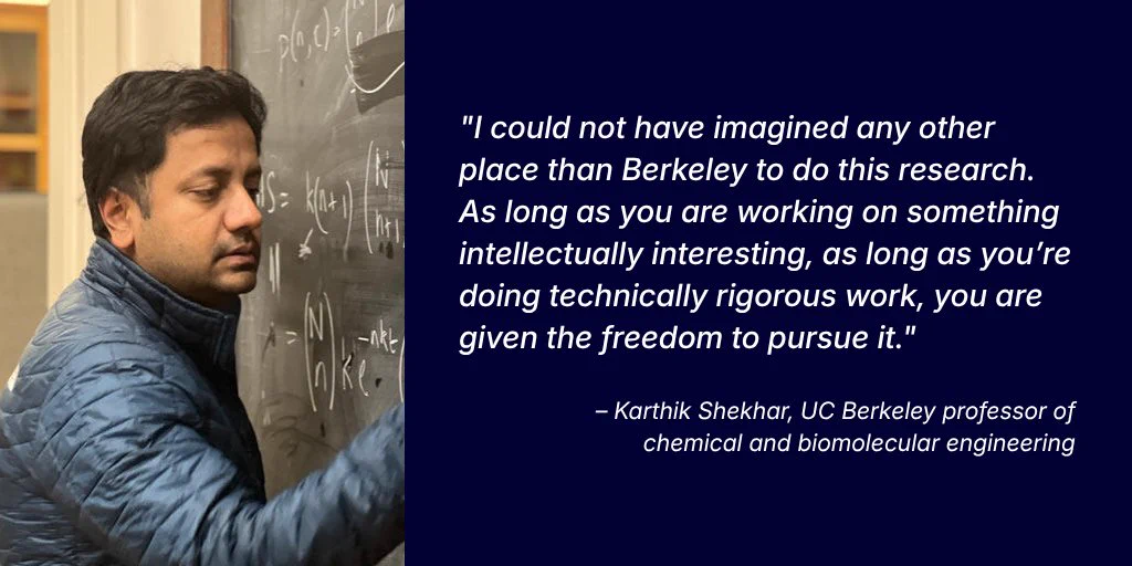 A photo of UC Berkeley professor Karthik Shekhar in the classroom sits on the left with his quote featured on the right in white text over a dark blue background. 

The quote reads: "I could not have imagined any other place than Berkeley to do this research. As long as you are working on something intellectually interesting, as long as you’re doing technically rigorous work, you are given the freedom to pursue it."