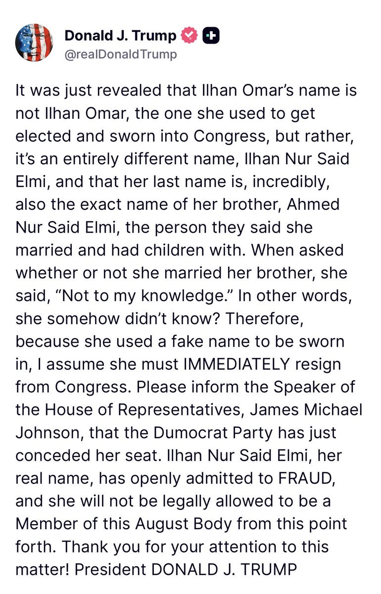 Worldsource24's tweet photo. President Trump:

It was just revealed that Ilhan Omar’s name is not Ilhan Omar, the one she used to get elected and sworn into Congress, but rather, it’s an entirely different name, Ilhan Nur Said Elmi, and that her last name is, incredibly, also the exact name of her brother, Ahmed Nur Said Elmi, the person they said she married and had children with. When asked whether or not she married her brother, she said, “Not to my knowledge.” In other words, she somehow didn’t know? Therefore, because she used a fake name to be sworn in, I assume she must IMMEDIATELY resign from Congress. Please inform the Speaker of the House of Representatives, James Michael Johnson, that the Dumocrat Party has just conceded her seat. Ilhan Nur Said Elmi, her real name, has openly admitted to FRAUD, and she will not be legally allowed to be a Member of this August Body from this point forth. Thank you for your attention to this matter!