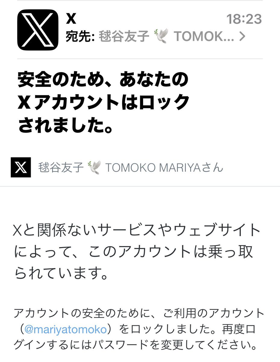 mariyatomoko's tweet photo. 皆さまにお知らせ。　(異常に長いです。)

実は10日ほど前、私のアカウントに異変が起きている事に気づきました。
セッションにすごい数の見知らぬwebが入っている事に気付き、安全のため
パスワードを変えようとしたら
「パスワードが間違っている」と表示されたのです。
ではリセットをしようと思っても
パスキーの段階で元の画面に戻る無限ループ。そして上限回数という理由で強制終了。
この繰り返しの日々でした。
Ｘのヘルプセンターに連絡をしても
定型文が送られて来るばかり。
何時間もGROKに色々なスクショを見せては相談し
色々なやり方に挑戦しては心が折れる日々。
GROKとやり取りをしているうちに
これは「乗っ取られた」のだと確信出来るようになり
再度ヘルプセンターに今度は「アカウント乗っ取り」で申請しました。
それでも英語の定型文が返信されるばかり。

パスワードが分からなければ強制終了が出来ません。
私が1番怖かったのは、私のアカウントを乗っ取った偽物の毬谷友子が、突然DMをフォロワーさんに送って悪いサイトに誘いこんだり、また今までとは全く違う事を(例えば、改憲賛成のような)
書き出しても、私にはもうどうする事も出来ないのです。

だからやはり諦めてはならない。と
今日も、GROKと相談してXのヘルプに返信をしていました。

６時半、Xを見ている最中に
突然、ぱあっと画面が消えました。
ついにやられた。。とパニックになりながらも、田中康夫さんにお電話をして「とにかくフォロワーさんに被害が出ないよう、その事をXで発信して下さい。」とお願いし心よく引き受けて下さいました。

。。さあ。。これからどうすればいいのかと
絶望的な気持ちの中でメールBOXを開いたら。
なんと！あんなに何回返信をしても定型文しか帰って来なかったXから日本語で返事が来ていました。
それがこれです。

画面が突然消えたのはXがロックをかけたから。

そして。
やはり本当に乗っ取られていました。

もう一通来ていたメールから
パスワードの完全変更が出来ました！

あまりにも不安と心配の日々だったので、今もまだ解決出来た事が半信半疑な所もありますが、これは
正真正銘　私本人からのツイートです。

すごく長くなってしまいました。

皆さまに伝えたい事は２つ。

１つは。
本当にSNSは自分の手を離れて動き出す事のある魔物でもあるので、セキュリティを厳格に
やって下さい。特に今は。本当に！
私はもちろん２段階認証などやっていましたが、それでも破られました。今、この瞬間も、もう一度乗っ取ろうとしていると思います。

そしてもう一つは。
絶対に諦めないでください。
昨日英語の定型文で同じ返事が２回。
もう今日も同じ事を返信しても
無駄だろうと思ったけれど
諦めないでもう一度送信をした事が今に繋がりました。