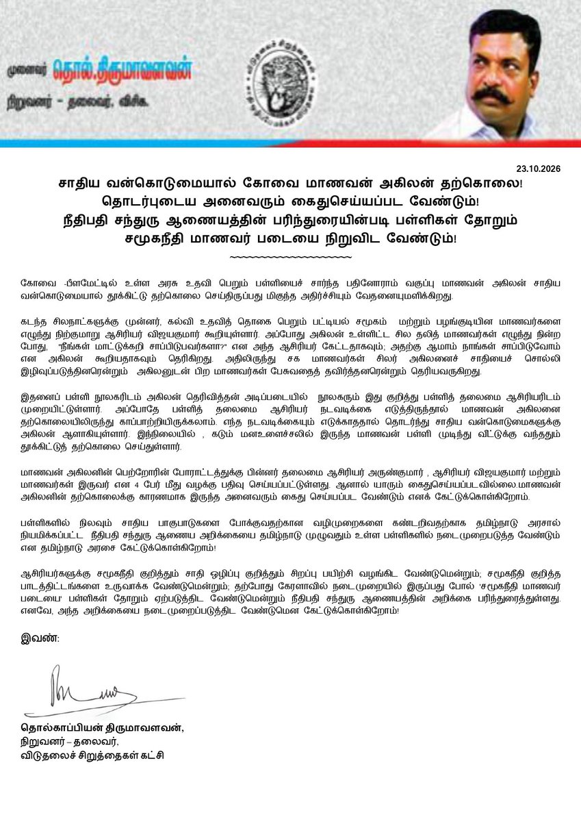 thirumaofficial's tweet photo. சாதிய வன்கொடுமையால் கோவை மாணவன் அகிலன் தற்கொலை!

தொடர்புடைய அனைவரும் கைதுசெய்யப்பட வேண்டும்!

நீதிபதி சந்துரு ஆணையத்தின் பரிந்துரையின்படி பள்ளிகள் தோறும் சமூகநீதி மாணவர் படையை நிறுவிட வேண்டும்! 
_________________________
கோவை -பீளமேட்டில் உள்ள அரசு உதவி பெறும் பள்ளியைச் சார்ந்த பதினோராம் வகுப்பு மாணவன் அகிலன் சாதிய வன்கொடுமையால் தூக்கிட்டு தற்கொலை செய்திருப்பது மிகுந்த அதிர்ச்சியும் வேதனையுமளிக்கிறது. 

கடந்த சிலநாட்களுக்கு முன்னர், கல்வி உதவித் தொகை பெறும் பட்டியல் சமூகம்  மற்றும் பழங்குடியின மாணவர்களை எழுந்து நிற்குமாறு ஆசிரியர் விஜயகுமார் கூறியுள்ளார். அப்போது அகிலன் உள்ளிட்ட சில தலித் மாணவர்கள் எழுந்து நின்ற போது,  "நீங்கள் மாட்டுக்கறி சாப்பிடுபவர்களா?" என அந்த ஆசிரியர் கேட்டதாகவும்; அதற்கு ஆமாம் நாங்கள் சாப்பிடுவோம் என அகிலன் கூறியதாகவும் தெரிகிறது. அதிலிருந்து சக மாணவர்கள் சிலர் அகிலனைச் சாதியைச் சொல்லி இழிவுப்படுத்தினரென்றும்  அகிலனுடன் பிற மாணவர்கள் பேசுவதைத் தவிர்த்தனரென்றும் தெரியவருகிறது. 

இதனைப் பள்ளி நூலகரிடம் அகிலன் தெரிவித்தன் அடிப்படையில்  நூலகரும் இது குறித்து பள்ளித் தலைமை ஆசிரியரிடம் முறையிட்டுள்ளார். அப்போதே பள்ளித் தலைமை ஆசிரியர் நடவடிக்கை எடுத்திருந்தால் மாணவன் அகிலனை தற்கொலையிலிருந்து காப்பாற்றியிருக்கலாம். எந்த நடவடிக்கையும் எடுக்காததால் தொடர்ந்து சாதிய வன்கொடுமைகளுக்கு அகிலன் ஆளாகியுள்ளார். 
இந்நிலையில் , கடும் மனஉளைச்சலில் இருந்த மாணவன் பள்ளி முடிந்து வீட்டுக்கு வந்ததும் தூக்கிட்டுத் தற்கொலை செய்துள்ளார்.  

மாணவன் அகிலனின் பெற்றோரின் போராட்டத்துக்கு பின்னர் தலைமை ஆசிரியர் அருண்குமார் , ஆசிரியர் விஜயகுமார் மற்றும் மாணவர்கள் இருவர் என 4 பேர் மீது வழக்கு பதிவு செய்யப்பட்டுள்ளது. ஆனால் யாரும் கைதுசெய்யப்படவில்லை.
மாணவன் அகிலனின் தற்கொலைக்கு காரணமாக இருந்த அனைவரும் கைது செய்யப்பட வேண்டும் எனக் கேட்டுக்கொள்கிறோம்.

பள்ளிகளில் நிலவும் சாதிய பாகுபாடுகளை போக்குவதற்கான வழிமுறைகளை கண்டறிவதற்காக தமிழ்நாடு அரசால் நியமிக்கப்பட்ட  நீதிபதி சந்துரு ஆணைய அறிக்கையை தமிழ்நாடு முழுவதும் உள்ள பள்ளிகளில் நடைமுறைபடுத்த வேண்டும் என தமிழ்நாடு அரசை கேட்டுக்கொள்கிறோம்!

ஆசிரியர்களுக்கு சமூகநீதி குறித்தும் சாதி ஒழிப்பு குறித்தும் சிறப்பு பயிற்சி வழங்கிட வேண்டுமென்றும்; சமூகநீதி குறித்த பாடத்திட்டங்களை உருவாக்க வேண்டுமென்றும்; தற்போது கேரளாவில் நடைமுறையில் இருப்பது போல் 'சமூகநீதி மாணவர் படையை' பள்ளிகள் தோறும் ஏற்படுத்திட வேண்டுமென்றும் நீதிபதி சந்துரு ஆணையத்தின் அறிக்கை பரிந்துரைத்துள்ளது. எனவே, அந்த அறிக்கையை நடைமுறைப்படுத்திட வேண்டுமென கேட்டுக்கொள்கிறோம்!

இவண்:
தொல்காப்பியன் திருமாவளவன்,
நிறுவனர் - தலைவர்,
விடுதலைச் சிறுத்தைகள் கட்சி.