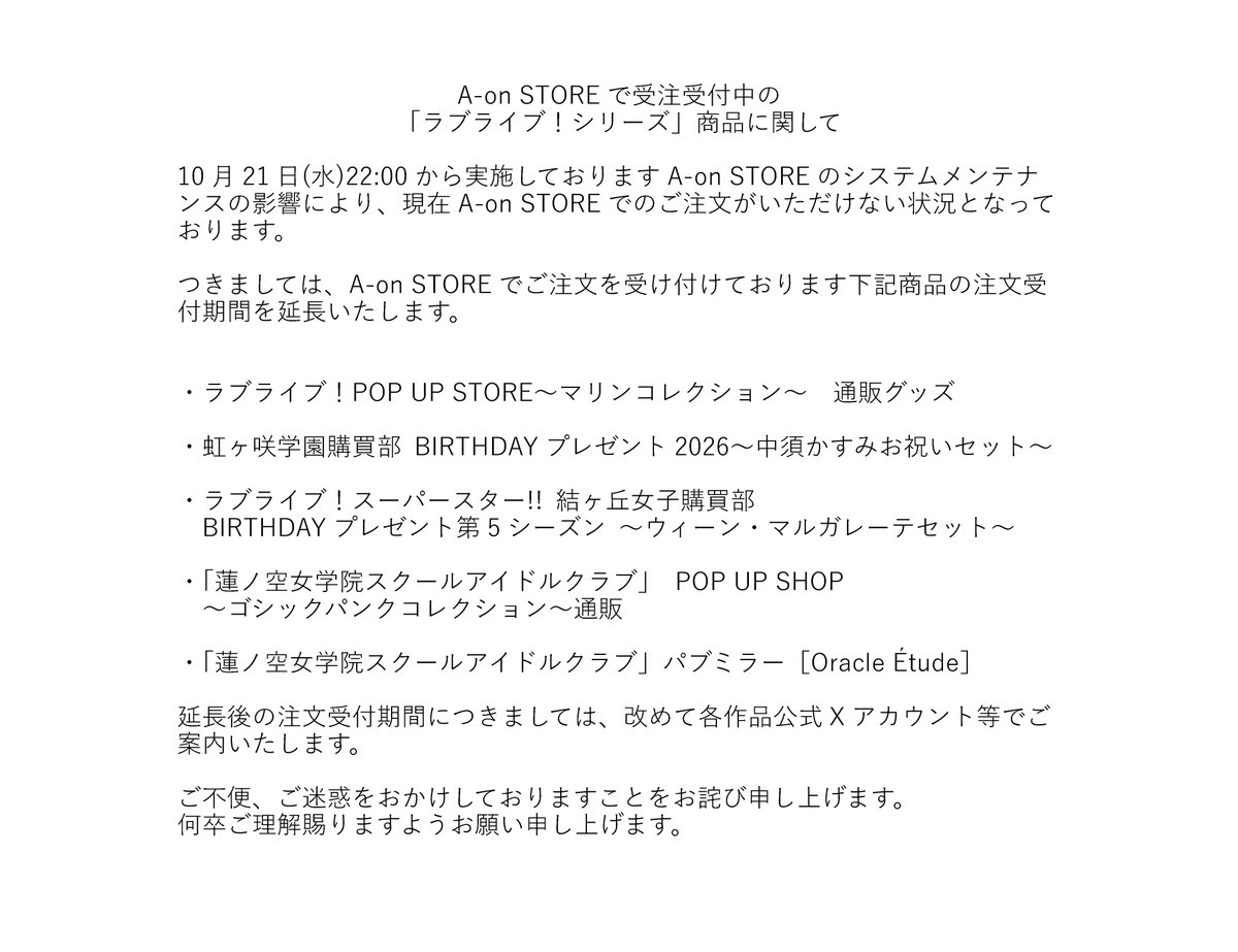 LoveLive_staff's tweet photo. A-on STOREで受注受付中の
「ラブライブ！シリーズ」商品に関してのお知らせ

10月21日(水)22:00から実施しておりますA-on STOREのシステムメンテナンスの影響により、
現在A-on STOREでのご注文がいただけない状況となっております。
つきましては、A-on STOREでご注文を受け付けております商品の注文受付期間を延長いたします。

ご不便、ご迷惑をおかけしておりますことをお詫び申し上げます。
何卒ご理解賜りますようお願い申し上げます。

#lovelive #虹ヶ咲 #Liella #蓮ノ空