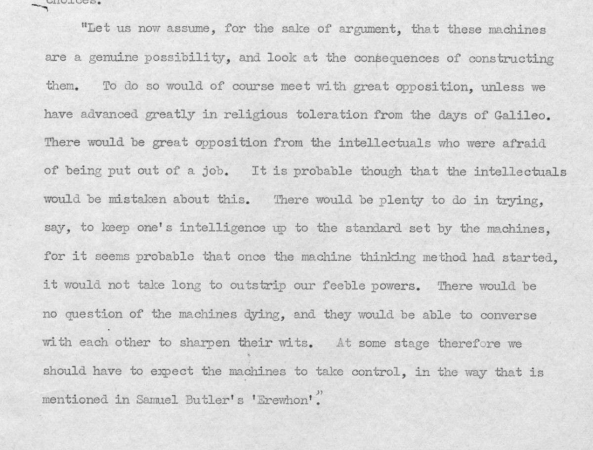 tmcosmos_org's tweet photo. アラン・チューリングが1951年ごろに行った講演 “Intelligent Machinery, A Heretical Theory”の原稿には、この時代にすでにAIの実現を予期した驚くべきことが書かれている。その要点：

・知識人はAIに反発する。 仕事を奪われることを恐れるため。
・人間には新たな知的活動が残る。 AIの知的水準に追いつこうとする活動である。
・AIは急速に人間の知能を超える。 機械による思考が実現すれば、それほど時間はかからない。
・AI同士が知能を高め合う。 寿命のない機械は互いに会話し、知性を磨く。
・やがてAIが主導権を握る可能性がある。

https://t.co/J7rMpOEXOS