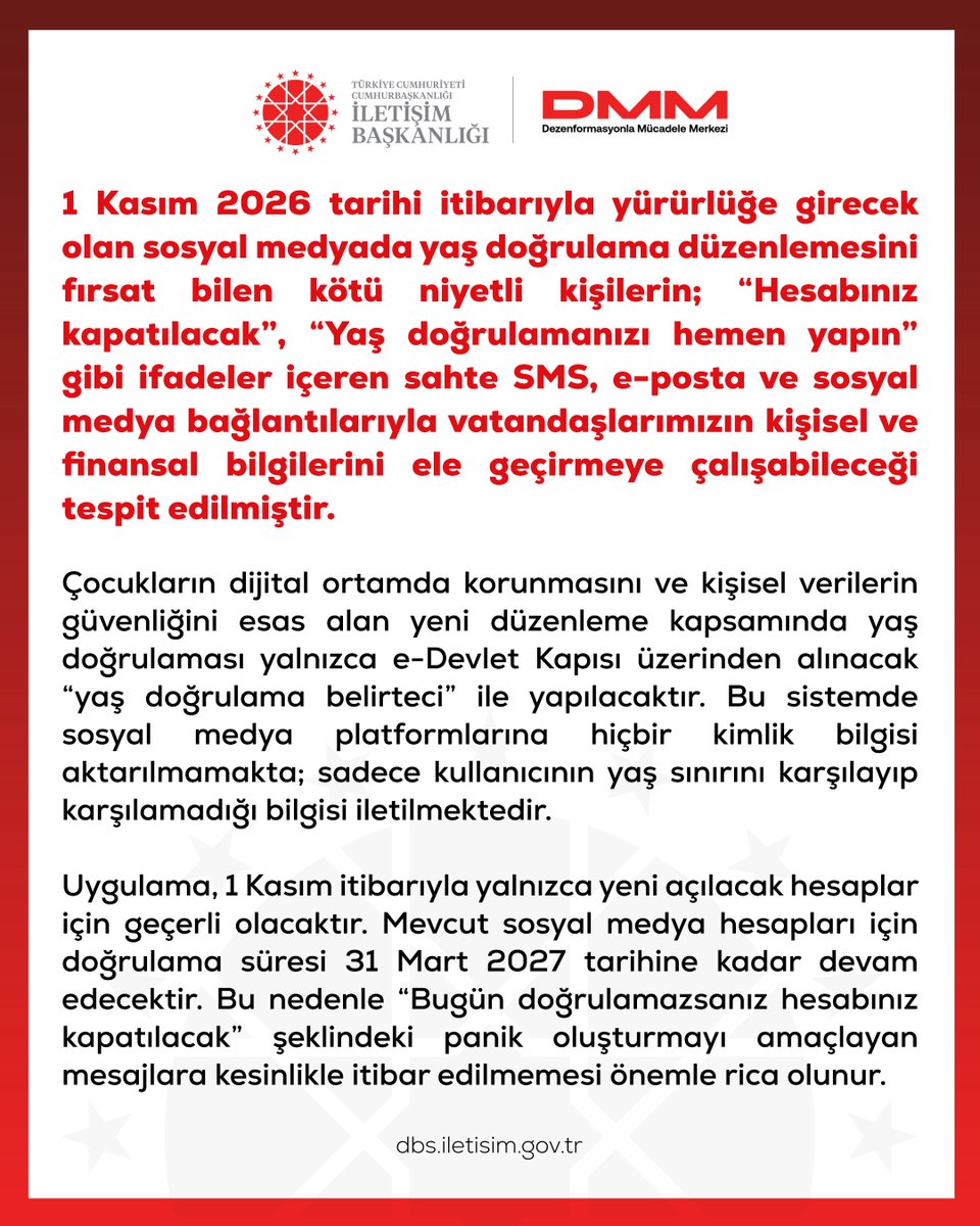 dmmiletisim's tweet photo. 1 Kasım 2026 tarihi itibarıyla yürürlüğe girecek olan sosyal medyada yaş doğrulama düzenlemesini fırsat bilen kötü niyetli kişilerin; “Hesabınız kapatılacak”, “Yaş doğrulamanızı hemen yapın” gibi ifadeler içeren sahte SMS, e-posta ve sosyal medya bağlantılarıyla vatandaşlarımızın kişisel ve finansal bilgilerini ele geçirmeye çalışabileceği tespit edilmiştir.

Çocukların dijital ortamda korunmasını ve kişisel verilerin güvenliğini esas alan yeni düzenleme kapsamında yaş doğrulaması yalnızca e-Devlet Kapısı üzerinden alınacak “yaş doğrulama belirteci” ile yapılacaktır. Bu sistemde sosyal medya platformlarına hiçbir kimlik bilgisi aktarılmamakta; sadece kullanıcının yaş sınırını karşılayıp karşılamadığı bilgisi iletilmektedir.

Uygulama, 1 Kasım itibarıyla yalnızca yeni açılacak hesaplar için geçerli olacaktır. Mevcut sosyal medya hesapları için doğrulama süresi 31 Mart 2027 tarihine kadar devam edecektir. Bu nedenle “Bugün doğrulamazsanız hesabınız kapatılacak” şeklindeki panik oluşturmayı amaçlayan mesajlara kesinlikle itibar edilmemesi önemle rica olunur.
