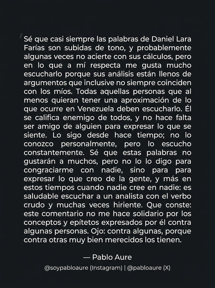 pabloaure's tweet photo. Sé que las palabras de Daniel Lara Farías @DLaraF son, casi siempre, subidas de tono y que probablemente en ocasiones no acierte en sus cálculos. Sin embargo, en lo que a mí respecta, me gusta escucharlo porque sus análisis están cargados de argumentos que, inclusive sin coincidir siempre con los míos, aportan valor.

​Quien desee tener una aproximación real de lo que ocurre en Venezuela debería escucharlo. Él se califica como enemigo de todos, y es cierto: no hace falta ser amigo de alguien para expresar lo que se siente. Lo sigo desde hace tiempo; no lo conozco personalmente, pero lo escucho con frecuencia.

​Sé que estas palabras no serán del agrado de muchos, pero no las digo para congraciarme con nadie, sino para ser fiel a lo que pienso. En estos tiempos, cuando la desconfianza predomina, resulta saludable escuchar a un analista con un verbo crudo y muchas veces hiriente.

​Que conste: este comentario no me hace solidario con los conceptos y epítetos que expresa contra algunas personas. Aclaro: contra algunas... porque contra otras, muy bien merecidos los tienen.

Pablo Aure