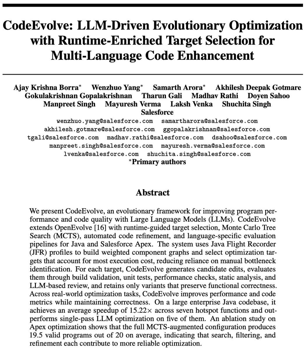 SFResearch's tweet photo. 𝗖𝗼𝗱𝗲𝗘𝘃𝗼𝗹𝘃𝗲: LLM-Driven Evolutionary Optimization with Runtime-Enriched Target Selection for Multi-Language Code Enhancement
https://t.co/t2iNDsreuy

LLM code edits only help if they preserve behavior. CodeEvolve runs every candidate through builds, unit tests, performance checks, static analysis, and LLM review, and only validated variants enter the search population.

→ 19.5 of 20 Apex programs pass all tests on average with the full MCTS-augmented system, up from 7.9 for the OpenEvolve baseline
→ Variance in valid programs drops from ±4.16 to ±0.93
→ 15.22× average speedup across 7 production Java hotspot functions, with correctness intact

Authors: Ajay Krishna Borra, Wenzhuo Yang, Samarth Arora, Akhilesh Deepak Gotmare @akhilesh_gotmare, Gokulakrishnan Gopalakrishnan, Tharun Gali, Madhav Rathi, Doyen Sahoo @doyensahoo, Manpreet Singh, Mayuresh Verma, Laksh Venka, Shuchita Singh

#FutureOfAI #EnterpriseAI #SoftwareEngineering