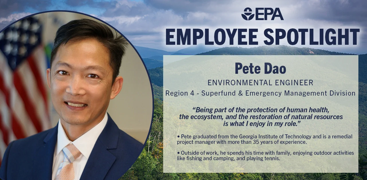 Background graphic of mountains and trees with a photo of Pete smiling next to an American flag.
Reads: EPA 
Employee Spotlight
Pete Dao 
Environmental Engineer 
Region 4 - Superfund and Emergency Management Division 
“Being part of the protection of human health, the ecosystem, and the restoration of natural resources is what I enjoy in my role.” 
Pete graduated from the Georgia Institute of Technology and is a remedial project manager with more than 35 years of experience. 
Outside of work, he spends his time with family, enjoying outdoor activities like fishing and camping, and playing tennis. 