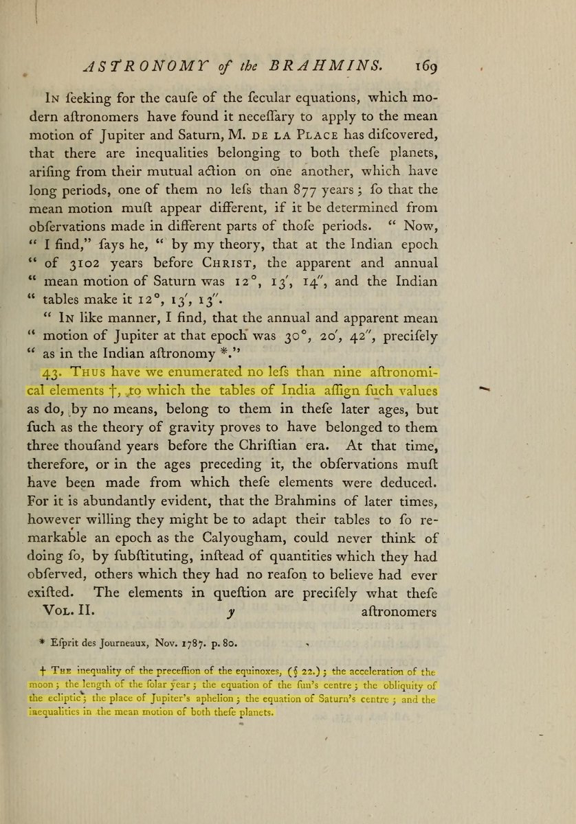 Fintech03's tweet photo. 236 years ago, a maths prof. at Edinburgh said: "there had arisen a NEWTON among the Brahmins." 

Let us hear that story....

In the 1760s, a French astronomer in Tamil Nadu watched local astronomers compute eclipses. 

No telescopes....

The numbers lived inside sentence-phrases called vakyas: each phrase doubled as a precise planetary constant, built to be memorised.

Guillaume Le Gentil copied the tables and they reached Paris, where the astronomer Bailly published them in 1787. Europe started arguing.

3 years later, John Playfair, prof. of mathematics at Edinburgh, took up the tables himself. He began as a skeptic. 

The Brahmins, he wrote, had handed Europe "means, almost infallible, of detaching their imposture": modern astronomy could now calculate the sky backwards and test the tables' claim of ancient observations.

Then he ran the test.

9 elements of the Tamil tables matched Europe's most modern values. The moon's acceleration. The changing rate of precession. Even the ratio of circumference to diameter built into the tables, 3927 to 1250, works out to 3.1416 - the value Aryabhata had given in 499 CE.

Playfair's verdict: either the observations behind these tables were made more than 3000 years before Christ, "or, what is still more wonderful, some ages ago, there had arisen a Newton among the Brahmins."

The 2nd part never quite went away. The vakya system is a real method: exact planetary constants encoded as poetry, carried intact across centuries. Modern historians of astronomy have reconstructed it and found the mathematics sound.

The vakkiya panchangam in Tamil homes today still runs on it.

Sources: John Playfair, Transactions of the Royal Society of Edinburgh, vol. 2 (1790); J.S. Bailly, Traite de l'astronomie indienne (1787); O. Neugebauer, "Tamil Astronomy", Osiris, vol. 10 (1952); L. Gislen, Journal of Astronomical History and Heritage (2023).

Image Source:  Transactions of the Royal Society of Edinburgh, vol. 2 (1790), via Internet Archive. Public domain; highlight added.

Photo 1:Playfair's 1790 paper, p. 152, highlighted: the Brahmins had handed Europe "means, almost infallible, of detecting their imposture" 

Photo 2: Page 169, highlighted: "no less than nine astronomical elements" matching - with his footnote listing all nine, including the moon's acceleration and the inequality of precession. Above it, Laplace finding Saturn's and Jupiter's motions at the Indian epoch matching the tables to the arcminute.

Photo 3: Page 187, highlighted: the Newton sentence, exactly as printed - "there had arisen a NEWTON among the Brahmins... and a DE LA GRANGE, to trace... its most subtle and complicated operations."