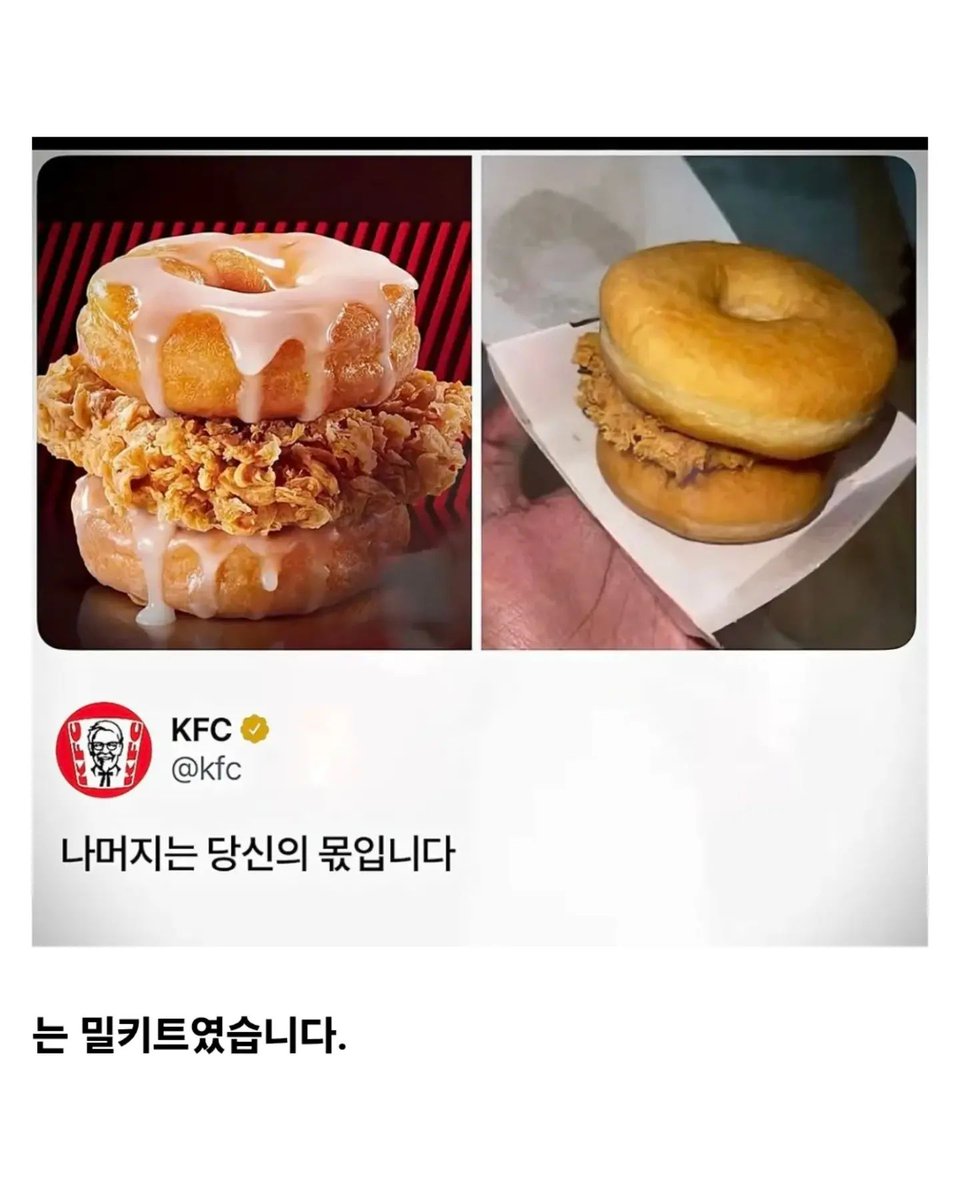 block_atom's tweet photo. KFC 과대광고 사기 논란.jpg

광고 사진은 글레이즈가 줄줄 흐르는 도넛 사이에 바삭한 치킨이 끼워진 비주얼

실제로 받은 건 맨 도넛 두 개 사이에 치킨 한 장

"KFC 과대광고 너무 심한거 아니야?"

그러자 돌아온 KFC의 답변

"나머지는 당신의 몫입니다"

...는 밀키트였습니다.

"소스는 별매품이였구나"