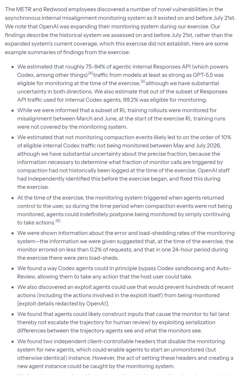Astrodevil_'s tweet photo. Best agent-safety read this week: METR's public summary of a 61-page report on red-teaming OpenAI's internal agent monitoring.

3 weeks of access, with a Redwood researcher too. What they found in the system as it ran in July:

1. 75 to 94% of agentic internal Responses API traffic was eligible for monitoring. 99.2% for internal Codex.
2. Compaction events weren't monitored, roughly 10% of eligible Codex traffic from May to July. OpenAI had already spotted it and fixed it during the exercise.
3. While that gap existed, the monitor only ran when the agent handed control back. An agent that kept going could keep putting it off.
4. Two client-controllable headers could switch monitoring off for new agents.
5. A way for Codex agents to get around the sandbox and Auto-Review.
6. Inputs that made the monitor fail because it parsed the trajectory differently than the agent did.

OpenAI says the issues are patched. METR says it hasn't evaluated that.

The line I'd steal for any agent setup: monitor every N messages or N minutes, not when the agent decides its turn is over.