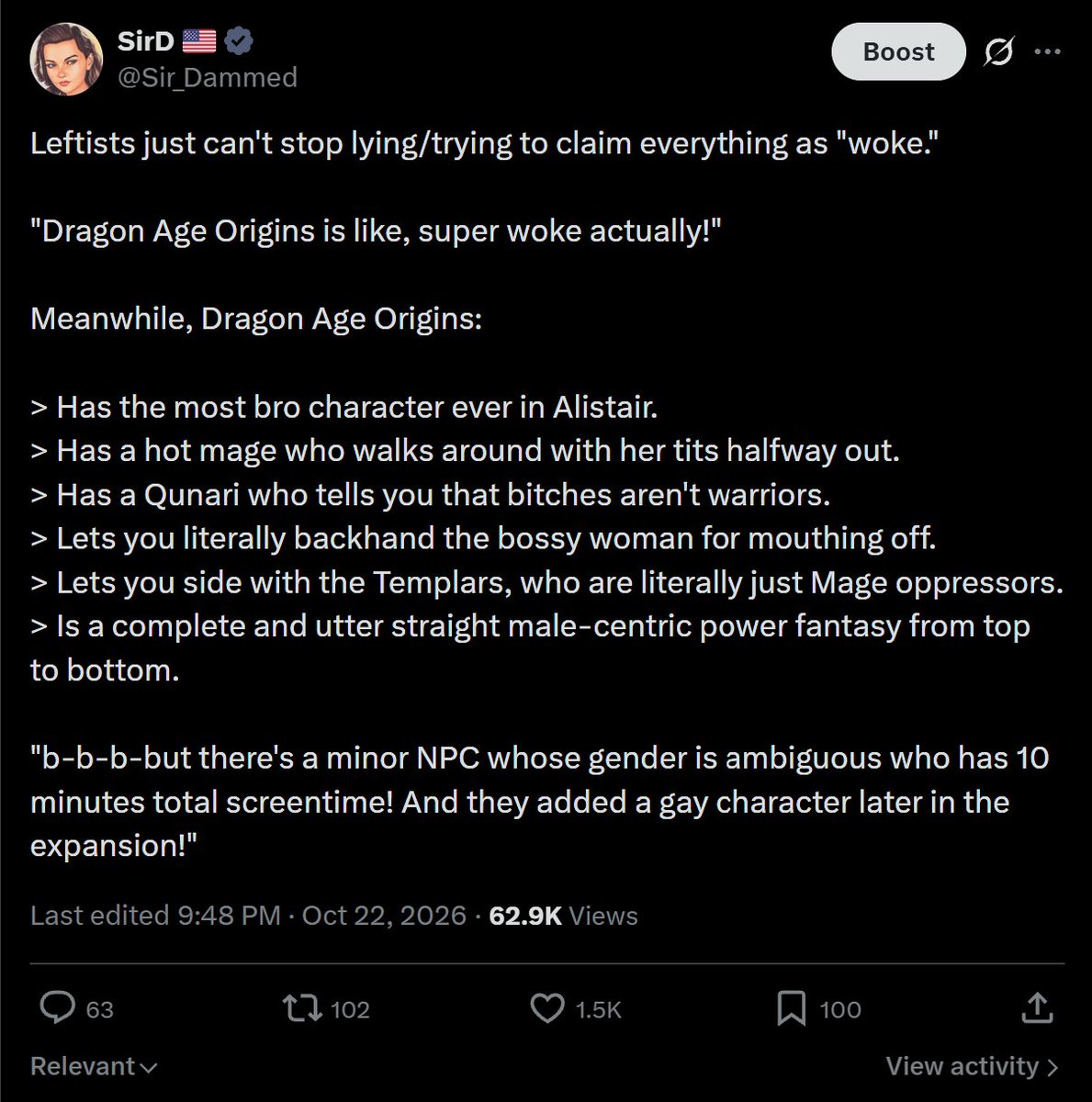 Sir_Dammed's tweet photo. You guys ready to drop BOMBS on these left-wing culture war leeches rising up to "blame and fight with the chuds", in the face of the closure of BioWare?

Let's go:

DEBUNKING EVERY. SINGLE. LEFT-WING CULTURE WAR ARGUMENT & STRAW MAN IN GAMING DISCOURSE 💣💥:

"Games were always political!"––
Everyone understands the difference between telling a fictional political story, and politicization. Political stories created for the purpose of entertainment are great. Doing veiled gender propaganda is just subversive, obnoxious, and annoying. 

It also muddies the waters and damages the quality of games/the hobby at large.

"If the chuds know games so well, why aren't they making their own games?!"––
Nearly every single successful video game IP that has EVER been created in the west, was originally developed by "the chuds." Aka overwhelmingly straight white nerds and dudebros. 

You're seeing less of that today because leftists brought DEI to the industry, allowing them to subvert merit and actually get jobs. Then they refuse to hire anyone who isn't also a leftist. Hence why all the beloved IPs keep getting coopted then destroyed. Oh and Japanese/eastern games are chud games.

"You just hate diversity!"––
Diversity has been a thing in video games since their inception. You'd know that if you weren't a tourist. It was never a problem. We hate *manufactured* / inauthentic diversity that breeds caricatures, rather than characters born from a genuine creative vision.

"You just think gay/trans = woke!"––
See above. No we don't. Though there's a lot less tolerance for gay shit in the industry now because there's an overt agenda to force 100x more of it into everything, regardless of whether it fits. Literally shit like the "ExecuPride LGBTQ+ Ratings System" that scores companies from 0-7 for their "queer inclusion" and financially incentivizes more of it.

"You just hate fictional women who weren't created to appeal to you!"––
Uh yeah, no shit. We also hate men who weren't created to appeal to us. When you make a video game you should aim to appeal to your audience. Crazy, I know. Men and women have different preferences for what we think is "cool" or "appealing," depending on the gender of the characters, but we actually align more than you think of female characters. A

A baddie who is also cool, intelligent, and exciting is going to be 100x more interesting to a dude than some mopey, androgynous turbodyke who "misses mah gurl" and is always sad about her problems.

"That's misogyny/objectification!"––
No it isn't, you don't know what those words mean. We're discussing fictional characters not real women. If I refused to engage with a real woman because she's ugly, that would be misogyny/sexism/objectification. 

If I refuse to play a video game or dislike a female fictional character because she's ugly, that's just me having preferences and standards for fiction like a normal person. Learn the difference between fiction and reality, it's not complicated. How we feel about fictional characters says nothing, zero, about how we treat or feel about real women.

"So you just want oversexualized DOLLS who you can goon to?? Get a girlfriend!"––
People will genuinely come on here and say, "everything around me has to be objectively ugly, covered and modest, or I will compulsively masturbate." You're projecting. We're discussing appeal and preferences for video game characters, not masturbation or fucking porn.

"If you don't intend to masturbate then what does it matter? Wanting romance or sexuality in games is loser behavior."––
On the contrary, relationships and romance have been present in games (especially RPGs) since their inception. It's a perfectly normal thing to want in story games and RPGs. For many, it simply increases their appeal, enhancing immersion, your character's story, and your degree of choice in the fictional world.

"Video games don't revolve around you!"––
Uh, as a straight male, they kind of do. We are the overwhelming majority of the gaming audience, aka the paying customers who are keeping the lights on. I can guarantee you I speak for the majority, even if many of them don't understand the culture war or even realize it. Not every game needs to be for me, but if you're trying to make the next blockbuster hit, good luck if you decide to ignore my preferences.

"Oh yeah? Well they don't NEED to appeal to you!"––
No shit. It's fine if you want to make a game that doesn't appeal to straight men. Just stop deceptively marketing them - market your games to the gay, women, whatever and stop trying to hide it. We have never had a problem with you guys having separate games made especially for you. 

The problem is you keep coopting, and changing, established franchises. It's subversive, divisive, harmful, and it deserves criticism... especially when you market them as if nothing at all has changed.

"50% of gamers are women, actually!"––
Sure, if you consider playing a fucking Match5 mobile phone game for 45 minutes once a week or less to be enough to constitute "being a gamer." Men outnumber women in console/PC gaming/handheld gaming, and when you look at who games at least 5+ hours per week (again, not mobile), it's not close. 

As you increase the hours from 5/wk, the gap grows even wider. "Serious gamers" who buy the majority of products are still overwhelmingly men. Women are still overwhelmingly more on the casual side.

"It makes no sense for women to wear makeup in combat roles! It makes no sense that she's cute or feminine! We want realism!"––
No you don't. The realism nonsense is an excuse. If you wanted realism, women would barely even be IN combat roles. Also, sorry to burst your bubble, but a 280lbs of solid muscle turbodyke leading a squad of Gears into combat is not "more realistic" than a woman making herself look more presentable in public. What you "want" is to blur the lines between men and women.

You believe the way women are portrayed in games "creates harmful standards." You also believe femininity is a social construct of "the patriarchy." You want to subvert and deny "the male gaze" while making troons feel better. Most women who are *actually gamers* don't even want this, btw. 

You took it upon yourselves to change the way women are portrayed, when women were already happy with this overwhelmingly. If you're skeptical, go take a look at the most cosplayed characters. Look at the characters girl-gamers are buying merch for. Ask them their favorite character - it's VASLTY more likely to be Lara Croft, Jill Valentine, Tifa, etc. than it is to be Mags fucking Carter or Abby from TLOU2, lol.

"X franchise, series, or IP was always like... super gay and woke!"––
Shut the fuck up, no it wasn't. You guys always do this weird revisionist shit. You tried this shit with Dragon Age: Origins, when it was one of the most chud games to ever chud. A straight male-centric power fantasy from top to bottom. 1 optional gay romance and 1 gender ambiguous character with 10 minutes of screentime doesn't negate this. If you're still skeptical, see the attached screenshot below.

"Get woke go broke is a myth!"––
It's exaggerated, but not really. There are exceptions to every rule (ex: Spider-Man, enjoyed by kids and normies everywhere). Nearly every woke game sells less than they otherwise would if they weren't woke. 

Usually massively - for example selling half or a quarter as much as previous (not woke) franchise entries. And that's setting aside the rapidly growing, insane number of once beloved studios that started doing woke shit, only to completely fucking implode, get hit with mass layoffs, closures, disastrous sales, humiliating game launches, etc. 

You idiots also have the foresight of a peanut, so you don't understand the severity of long term reputational damage, either. You might get by unscathed, with relatively high sales for 1-2 games. But keep burning the target audience, creating to spite the majority's preferences, and it WILL catch up.

"This game has progressive politics and themes!"–– If it's done right, we don't give three quarters of a fuck if a game has progressive politics and themes. Go look at the popularity of Metal Gear Solid. Dragon Age. Mass Effect. And many others. As I said, there's an OBVIOUS difference between politicization, and fictional political stories. We all see that difference.

"Games are woke unless they're good, or you guys personally like them!"––
No, games are woke if they are woke. Woke literally means, "this game was deliberately created to spite the preferences of the majority male audience, despite pretending it wasn't and marketing itself otherwise." Woke refers to games made by devs whose creativity is agenda driven. Woke games often have thinly, or not so thinly veiled propaganda.

"Baldur's Gate 3 was super woke and it sold 20 million units. Take that, chud."––
See screenshots below, and learn to have independent thoughts and arguments rather than just fucking regurgitating the same dumb shit everyone else in your sociology classroom is saying. BG3 is "optionally" woke. And it's *completely* optional. This is not the case AT ALL with most woke games.