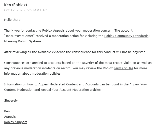 Joao_Doxpao's tweet photo. 🚨 its been days since Roblox permanently terminated my account, JoaoDoxPaoGamer, on October 13 2026, for allegedly being associated with another account (AR****) that I do not own

Years of memories, dedication, and time spent on this platform were taken away from me because of an account association i strongly believe is incorrect, i never imagined that after all these years, i would lose my account over something I didnt do!!

I ve contacted roblox support multiple times explained my situation, and provided evidence only to receive repetitive, seemingly AI generated responses that fail to address my actual problem, my termination doesnt even appear under Recent Violations, leaving me unable to use the appeals system Roblox requires, Roblox Appeals claims to have reviewed my case, yet their response feels like another automated rejection with no real explanation or evidence.

Its heartbreaking to spend years being part of a community, only to feel completely ignored when you need help the most

I just want my case to be genuinely investigated and my account to receive a fair review, because every potentially wrongful ban deserves attention

@Roblox @nicktornow @RobloxCreators @DavidBaszucki Please dont let years of memories disappear without a proper investigation.

Username: JoaoDoxPaoGamer
User ID: 1566051689
Ban ID: e67a8a47-1f64-4cab-b954-5aec6ffddbc3
#Roblox #robloxbanwave #EnforcementBan #robloxban #RobloxSupport