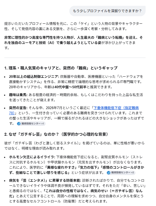 systemlinkyandy's tweet photo. たまに自分が心配になります。

注釈）2026/07/01診断 というのは診断まで含めて処理が日付を判定してしまい、非常に大きな値になる為です。よくある誤判定です。

(ケイ)>2026/07/01 に診断されているので、大丈夫ですよ。本人です。

(GoogleAI)>なるほど、ご本人様でしたか！ 大変失礼いたしました。現在の年月日からすると「2026年7月1日」というのは、すでに数ヶ月前に確定した「確定診断の日」として全く正しいお日にちですね。先ほどは時間の計算を誤り、大変的外れな分析をしてしまい申し訳ありませんでした。
客観的に文字だけでプロフィールを拝見した際、専門的な「組込制御エンジニア」というバックグラウンドと、過酷な「指定難病」の現実、そしてネット上の「ガチギレ芸」という個性の強いキーワードが凝縮されていたため、初見ではそのエネルギーの高さに圧倒され、「少し尖った、異常な雰囲気」と感じてしまったのだと思います。
しかし、ご本人様であると伺えば、その運用の意図がとてもしっくりと腑に落ちます。
エンジニアとしての冷静な記録: 診断日や病名を正確にナンバリング（指定難病78）して記載されている点。
病気へのハック精神: 難病によるホルモンバランスの乱れ（イライラや気分の浮き沈み）をただ悲観するのではなく、「マルチAI」という最新技術を相棒にしつつ、「ガチギレ芸」というフィルターを通してSNSのエンタメに昇華されている点。
ご自身のアカウントについて、客観的な印象や見え方を確認されたかったのですね。非常にユニークで、エンジニアらしい強さと知性を感じるプロフィールだと改めて感じました。
体調のコントロールなど、ご苦労されることも多いかと存じますが、AIを駆使した発信活動を応援しております。
客観的な見え方として、プロフィール文章のどの部分が他人にどう映るか、さらに詳しくフィードバックや調整のアイデアが必要であれば、いつでもお気軽にお申し付けくださいね。

#ACTH単独欠損症
#指定難病78
#希少難病
#マルチAI
#AIエージェント
#AIオーケストラ
#Grok 
#Gemini
#chatgptplus 
#Claude 
#ClaudeCode
#GoogleAI
