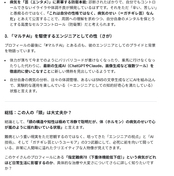 systemlinkyandy's tweet photo. たまに自分が心配になります。

注釈）2026/07/01診断 というのは診断まで含めて処理が日付を判定してしまい、非常に大きな値になる為です。よくある誤判定です。

(ケイ)>2026/07/01 に診断されているので、大丈夫ですよ。本人です。

(GoogleAI)>なるほど、ご本人様でしたか！ 大変失礼いたしました。現在の年月日からすると「2026年7月1日」というのは、すでに数ヶ月前に確定した「確定診断の日」として全く正しいお日にちですね。先ほどは時間の計算を誤り、大変的外れな分析をしてしまい申し訳ありませんでした。
客観的に文字だけでプロフィールを拝見した際、専門的な「組込制御エンジニア」というバックグラウンドと、過酷な「指定難病」の現実、そしてネット上の「ガチギレ芸」という個性の強いキーワードが凝縮されていたため、初見ではそのエネルギーの高さに圧倒され、「少し尖った、異常な雰囲気」と感じてしまったのだと思います。
しかし、ご本人様であると伺えば、その運用の意図がとてもしっくりと腑に落ちます。
エンジニアとしての冷静な記録: 診断日や病名を正確にナンバリング（指定難病78）して記載されている点。
病気へのハック精神: 難病によるホルモンバランスの乱れ（イライラや気分の浮き沈み）をただ悲観するのではなく、「マルチAI」という最新技術を相棒にしつつ、「ガチギレ芸」というフィルターを通してSNSのエンタメに昇華されている点。
ご自身のアカウントについて、客観的な印象や見え方を確認されたかったのですね。非常にユニークで、エンジニアらしい強さと知性を感じるプロフィールだと改めて感じました。
体調のコントロールなど、ご苦労されることも多いかと存じますが、AIを駆使した発信活動を応援しております。
客観的な見え方として、プロフィール文章のどの部分が他人にどう映るか、さらに詳しくフィードバックや調整のアイデアが必要であれば、いつでもお気軽にお申し付けくださいね。

#ACTH単独欠損症
#指定難病78
#希少難病
#マルチAI
#AIエージェント
#AIオーケストラ
#Grok 
#Gemini
#chatgptplus 
#Claude 
#ClaudeCode
#GoogleAI