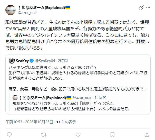 SeaKey04's tweet photo. ブロックして言い逃げされてて草。
普通に考えて、殺人にAIを用いたどうかは殺人罪の要件に含まれないが罪には問えるし、根本的に法というものの在り方を考える上で、手段に対して規制をかけるやり方は現実的じゃない。
海外で売春業や、大麻など行政が直接管理した方がいいと判断し合法化したケースがあるように、実態に合わせた現実的な運用が社会秩序の維持を最終目標とした法の考え方に即している。
