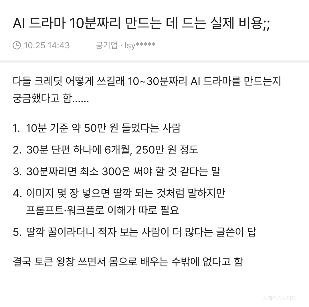 smbluespace's tweet photo. AI 드라마 딸깍으로 만든다더니 실제 비용 물어보니 다들 수십~수백만 원 쓴 썰.

1. 10분짜리 하나에 약 50만 원
2. 30분 단편은 6개월에 250만 원 정도
3. 딸깍 꿀이라더니 적자인 사람이 더 많다고 함

영상 AI는 한 번에 원하는 장면이 안 나와서 재생성 비용이 제일 큼;;

부업으로 시작할 거면 10분짜리 하나 비용부터 계산해보는 게 맞는 듯 

cpp아니면 오바임솔직히..